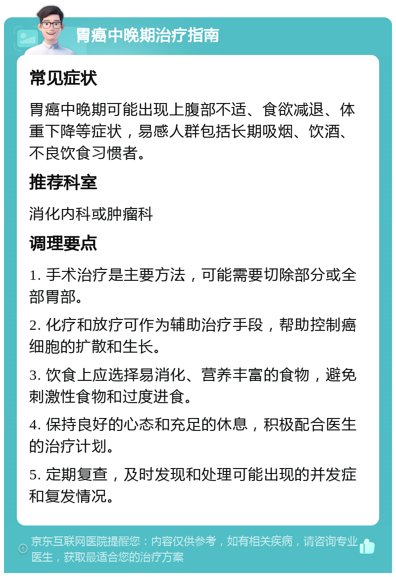 胃癌中晚期治疗指南 常见症状 胃癌中晚期可能出现上腹部不适、食欲减退、体重下降等症状，易感人群包括长期吸烟、饮酒、不良饮食习惯者。 推荐科室 消化内科或肿瘤科 调理要点 1. 手术治疗是主要方法，可能需要切除部分或全部胃部。 2. 化疗和放疗可作为辅助治疗手段，帮助控制癌细胞的扩散和生长。 3. 饮食上应选择易消化、营养丰富的食物，避免刺激性食物和过度进食。 4. 保持良好的心态和充足的休息，积极配合医生的治疗计划。 5. 定期复查，及时发现和处理可能出现的并发症和复发情况。