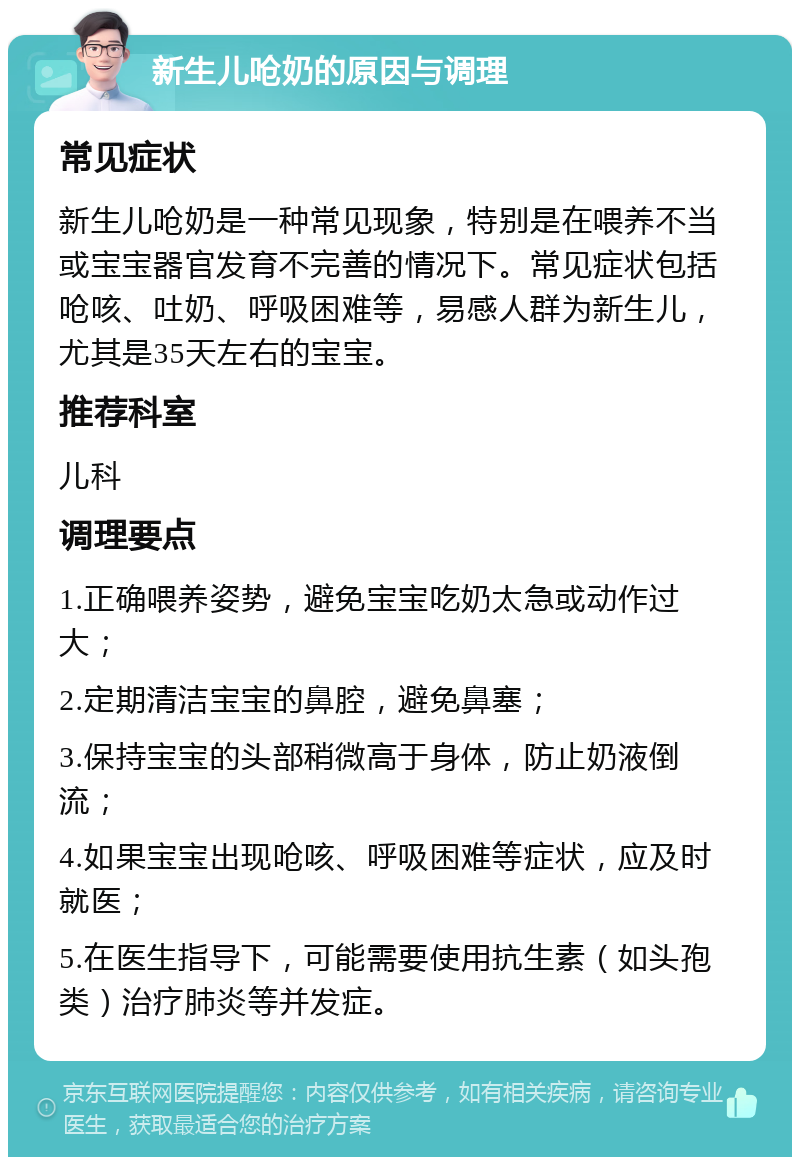 新生儿呛奶的原因与调理 常见症状 新生儿呛奶是一种常见现象，特别是在喂养不当或宝宝器官发育不完善的情况下。常见症状包括呛咳、吐奶、呼吸困难等，易感人群为新生儿，尤其是35天左右的宝宝。 推荐科室 儿科 调理要点 1.正确喂养姿势，避免宝宝吃奶太急或动作过大； 2.定期清洁宝宝的鼻腔，避免鼻塞； 3.保持宝宝的头部稍微高于身体，防止奶液倒流； 4.如果宝宝出现呛咳、呼吸困难等症状，应及时就医； 5.在医生指导下，可能需要使用抗生素（如头孢类）治疗肺炎等并发症。