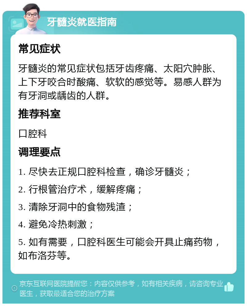 牙髓炎就医指南 常见症状 牙髓炎的常见症状包括牙齿疼痛、太阳穴肿胀、上下牙咬合时酸痛、软软的感觉等。易感人群为有牙洞或龋齿的人群。 推荐科室 口腔科 调理要点 1. 尽快去正规口腔科检查，确诊牙髓炎； 2. 行根管治疗术，缓解疼痛； 3. 清除牙洞中的食物残渣； 4. 避免冷热刺激； 5. 如有需要，口腔科医生可能会开具止痛药物，如布洛芬等。