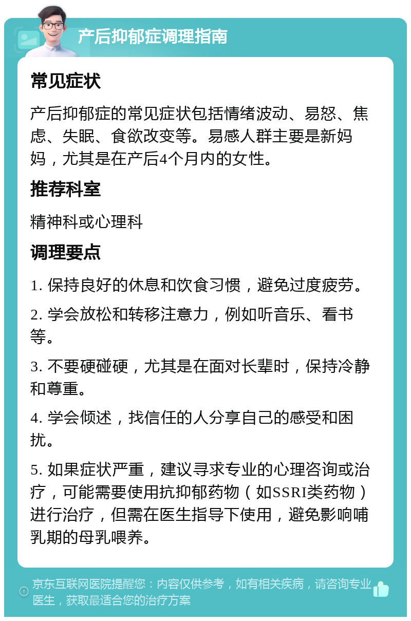 产后抑郁症调理指南 常见症状 产后抑郁症的常见症状包括情绪波动、易怒、焦虑、失眠、食欲改变等。易感人群主要是新妈妈，尤其是在产后4个月内的女性。 推荐科室 精神科或心理科 调理要点 1. 保持良好的休息和饮食习惯，避免过度疲劳。 2. 学会放松和转移注意力，例如听音乐、看书等。 3. 不要硬碰硬，尤其是在面对长辈时，保持冷静和尊重。 4. 学会倾述，找信任的人分享自己的感受和困扰。 5. 如果症状严重，建议寻求专业的心理咨询或治疗，可能需要使用抗抑郁药物（如SSRI类药物）进行治疗，但需在医生指导下使用，避免影响哺乳期的母乳喂养。