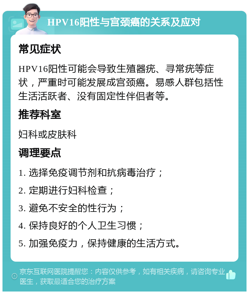 HPV16阳性与宫颈癌的关系及应对 常见症状 HPV16阳性可能会导致生殖器疣、寻常疣等症状，严重时可能发展成宫颈癌。易感人群包括性生活活跃者、没有固定性伴侣者等。 推荐科室 妇科或皮肤科 调理要点 1. 选择免疫调节剂和抗病毒治疗； 2. 定期进行妇科检查； 3. 避免不安全的性行为； 4. 保持良好的个人卫生习惯； 5. 加强免疫力，保持健康的生活方式。