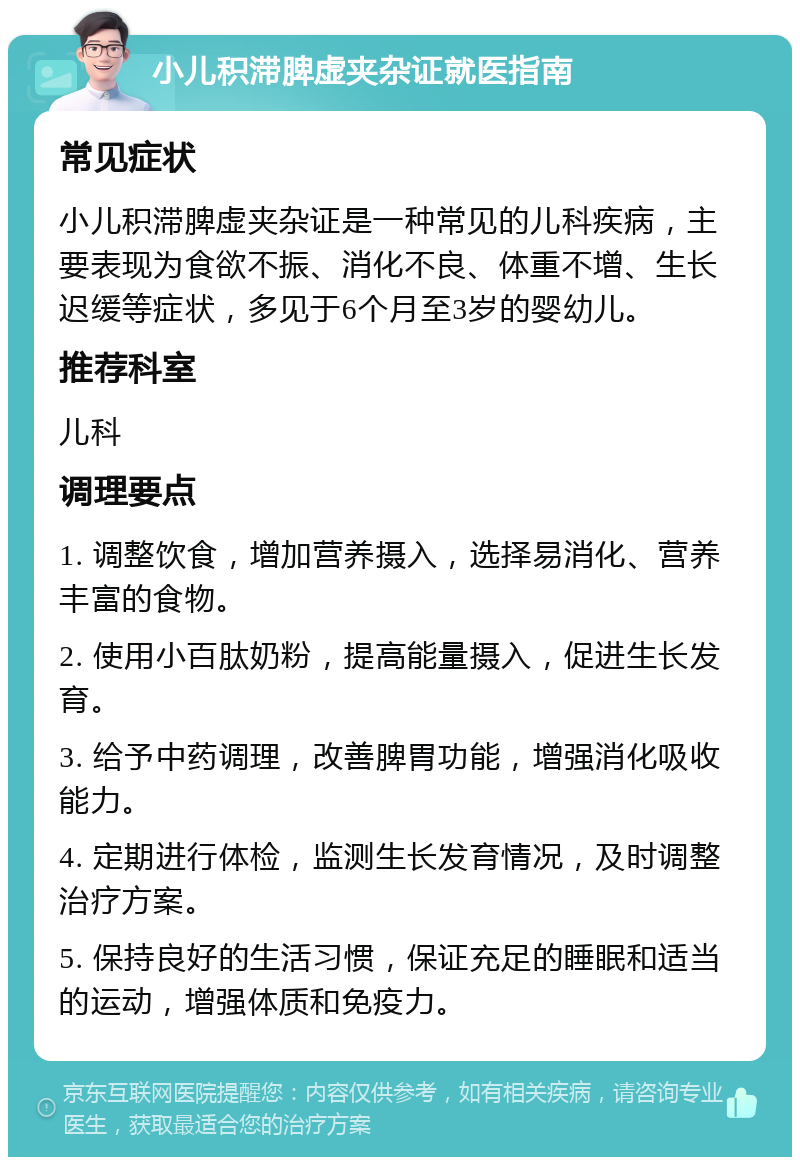 小儿积滞脾虚夹杂证就医指南 常见症状 小儿积滞脾虚夹杂证是一种常见的儿科疾病，主要表现为食欲不振、消化不良、体重不增、生长迟缓等症状，多见于6个月至3岁的婴幼儿。 推荐科室 儿科 调理要点 1. 调整饮食，增加营养摄入，选择易消化、营养丰富的食物。 2. 使用小百肽奶粉，提高能量摄入，促进生长发育。 3. 给予中药调理，改善脾胃功能，增强消化吸收能力。 4. 定期进行体检，监测生长发育情况，及时调整治疗方案。 5. 保持良好的生活习惯，保证充足的睡眠和适当的运动，增强体质和免疫力。