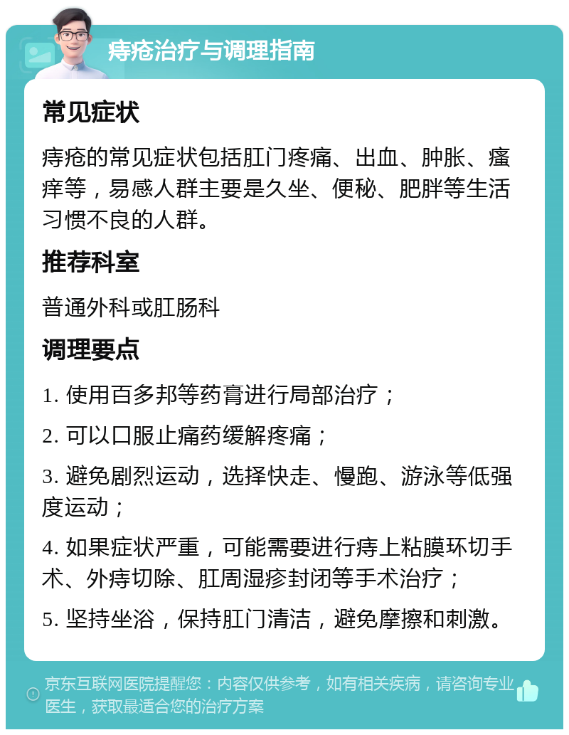 痔疮治疗与调理指南 常见症状 痔疮的常见症状包括肛门疼痛、出血、肿胀、瘙痒等，易感人群主要是久坐、便秘、肥胖等生活习惯不良的人群。 推荐科室 普通外科或肛肠科 调理要点 1. 使用百多邦等药膏进行局部治疗； 2. 可以口服止痛药缓解疼痛； 3. 避免剧烈运动，选择快走、慢跑、游泳等低强度运动； 4. 如果症状严重，可能需要进行痔上粘膜环切手术、外痔切除、肛周湿疹封闭等手术治疗； 5. 坚持坐浴，保持肛门清洁，避免摩擦和刺激。