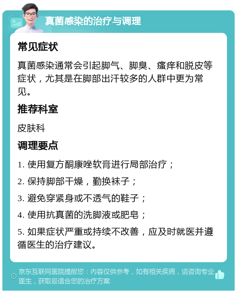 真菌感染的治疗与调理 常见症状 真菌感染通常会引起脚气、脚臭、瘙痒和脱皮等症状，尤其是在脚部出汗较多的人群中更为常见。 推荐科室 皮肤科 调理要点 1. 使用复方酮康唑软膏进行局部治疗； 2. 保持脚部干燥，勤换袜子； 3. 避免穿紧身或不透气的鞋子； 4. 使用抗真菌的洗脚液或肥皂； 5. 如果症状严重或持续不改善，应及时就医并遵循医生的治疗建议。