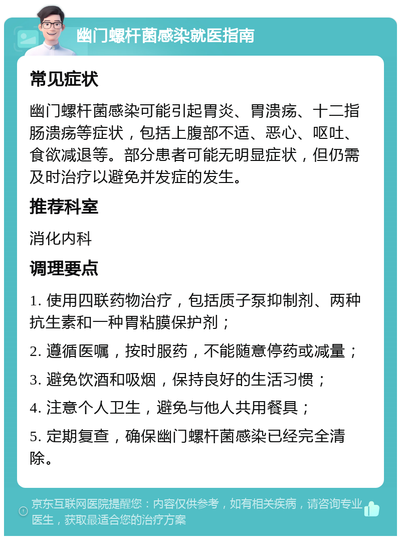 幽门螺杆菌感染就医指南 常见症状 幽门螺杆菌感染可能引起胃炎、胃溃疡、十二指肠溃疡等症状，包括上腹部不适、恶心、呕吐、食欲减退等。部分患者可能无明显症状，但仍需及时治疗以避免并发症的发生。 推荐科室 消化内科 调理要点 1. 使用四联药物治疗，包括质子泵抑制剂、两种抗生素和一种胃粘膜保护剂； 2. 遵循医嘱，按时服药，不能随意停药或减量； 3. 避免饮酒和吸烟，保持良好的生活习惯； 4. 注意个人卫生，避免与他人共用餐具； 5. 定期复查，确保幽门螺杆菌感染已经完全清除。