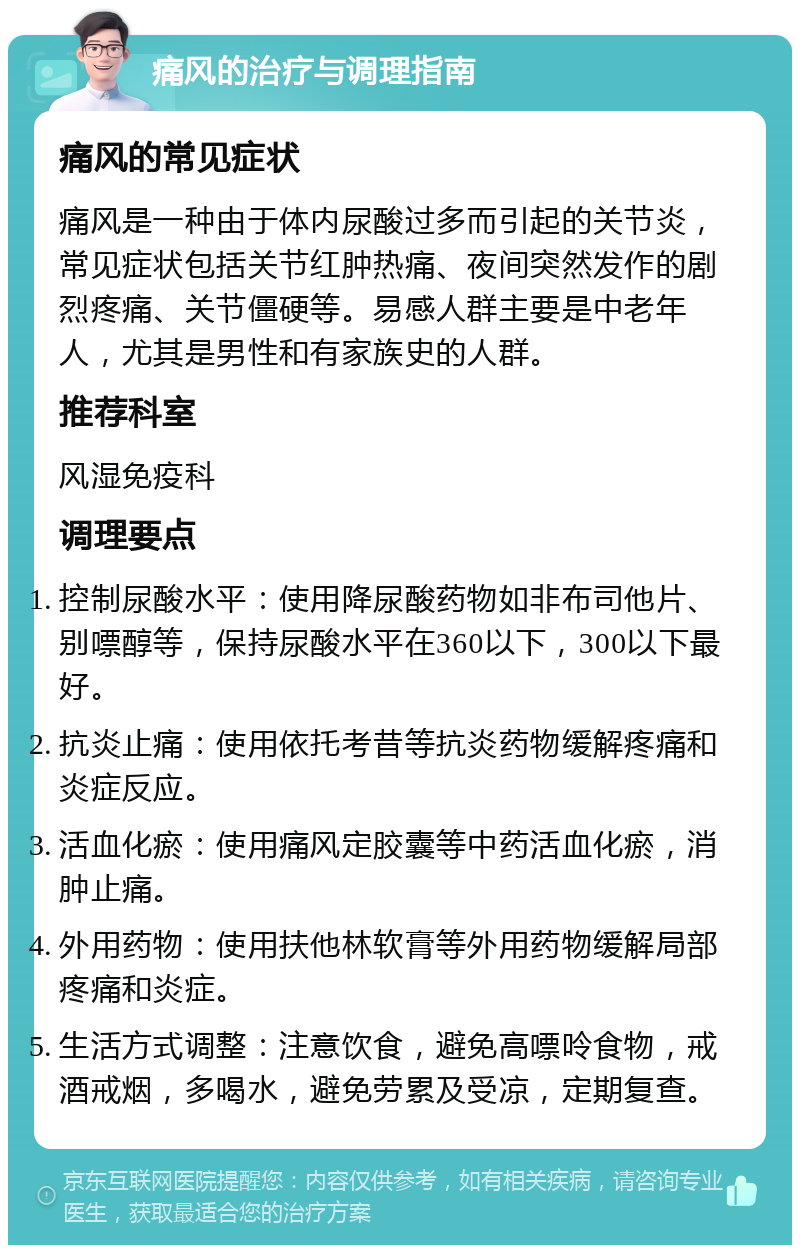 痛风的治疗与调理指南 痛风的常见症状 痛风是一种由于体内尿酸过多而引起的关节炎，常见症状包括关节红肿热痛、夜间突然发作的剧烈疼痛、关节僵硬等。易感人群主要是中老年人，尤其是男性和有家族史的人群。 推荐科室 风湿免疫科 调理要点 控制尿酸水平：使用降尿酸药物如非布司他片、别嘌醇等，保持尿酸水平在360以下，300以下最好。 抗炎止痛：使用依托考昔等抗炎药物缓解疼痛和炎症反应。 活血化瘀：使用痛风定胶囊等中药活血化瘀，消肿止痛。 外用药物：使用扶他林软膏等外用药物缓解局部疼痛和炎症。 生活方式调整：注意饮食，避免高嘌呤食物，戒酒戒烟，多喝水，避免劳累及受凉，定期复查。