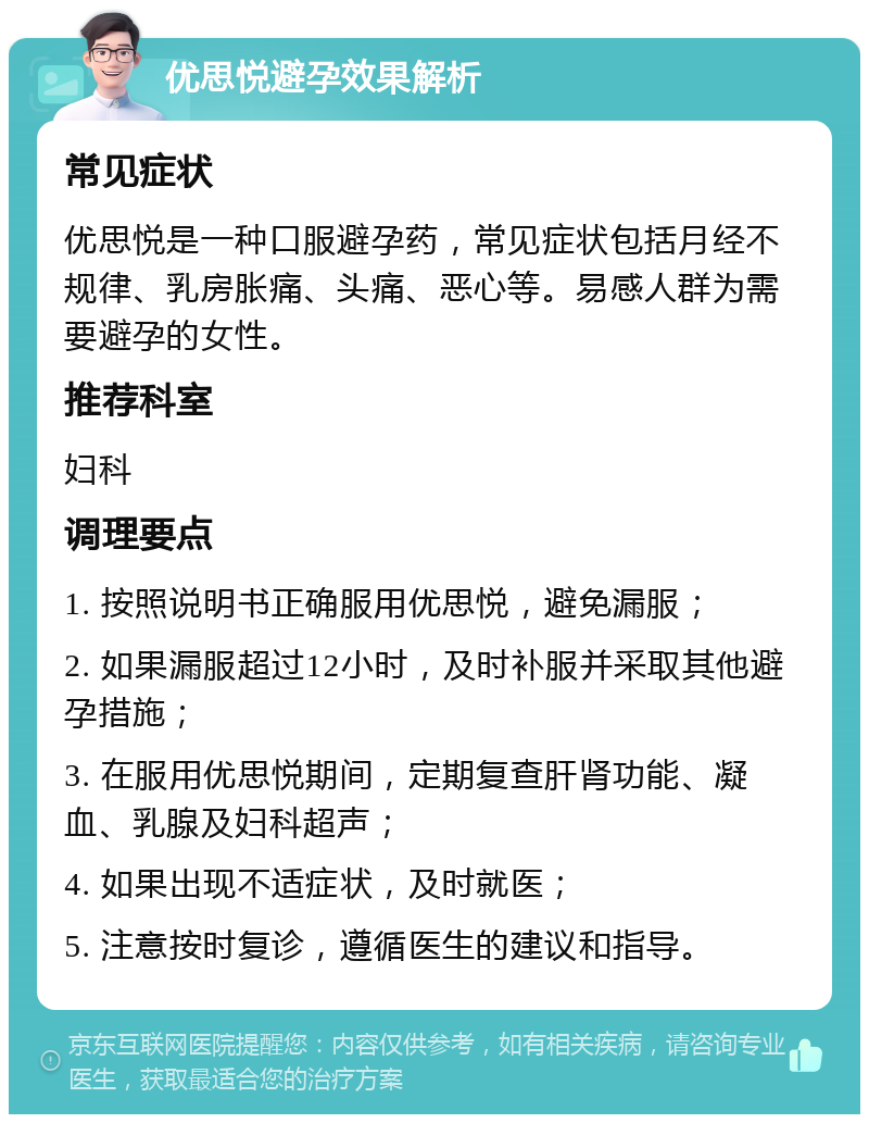 优思悦避孕效果解析 常见症状 优思悦是一种口服避孕药，常见症状包括月经不规律、乳房胀痛、头痛、恶心等。易感人群为需要避孕的女性。 推荐科室 妇科 调理要点 1. 按照说明书正确服用优思悦，避免漏服； 2. 如果漏服超过12小时，及时补服并采取其他避孕措施； 3. 在服用优思悦期间，定期复查肝肾功能、凝血、乳腺及妇科超声； 4. 如果出现不适症状，及时就医； 5. 注意按时复诊，遵循医生的建议和指导。