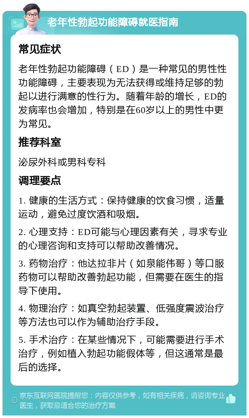 老年性勃起功能障碍就医指南 常见症状 老年性勃起功能障碍（ED）是一种常见的男性性功能障碍，主要表现为无法获得或维持足够的勃起以进行满意的性行为。随着年龄的增长，ED的发病率也会增加，特别是在60岁以上的男性中更为常见。 推荐科室 泌尿外科或男科专科 调理要点 1. 健康的生活方式：保持健康的饮食习惯，适量运动，避免过度饮酒和吸烟。 2. 心理支持：ED可能与心理因素有关，寻求专业的心理咨询和支持可以帮助改善情况。 3. 药物治疗：他达拉非片（如泉能伟哥）等口服药物可以帮助改善勃起功能，但需要在医生的指导下使用。 4. 物理治疗：如真空勃起装置、低强度震波治疗等方法也可以作为辅助治疗手段。 5. 手术治疗：在某些情况下，可能需要进行手术治疗，例如植入勃起功能假体等，但这通常是最后的选择。