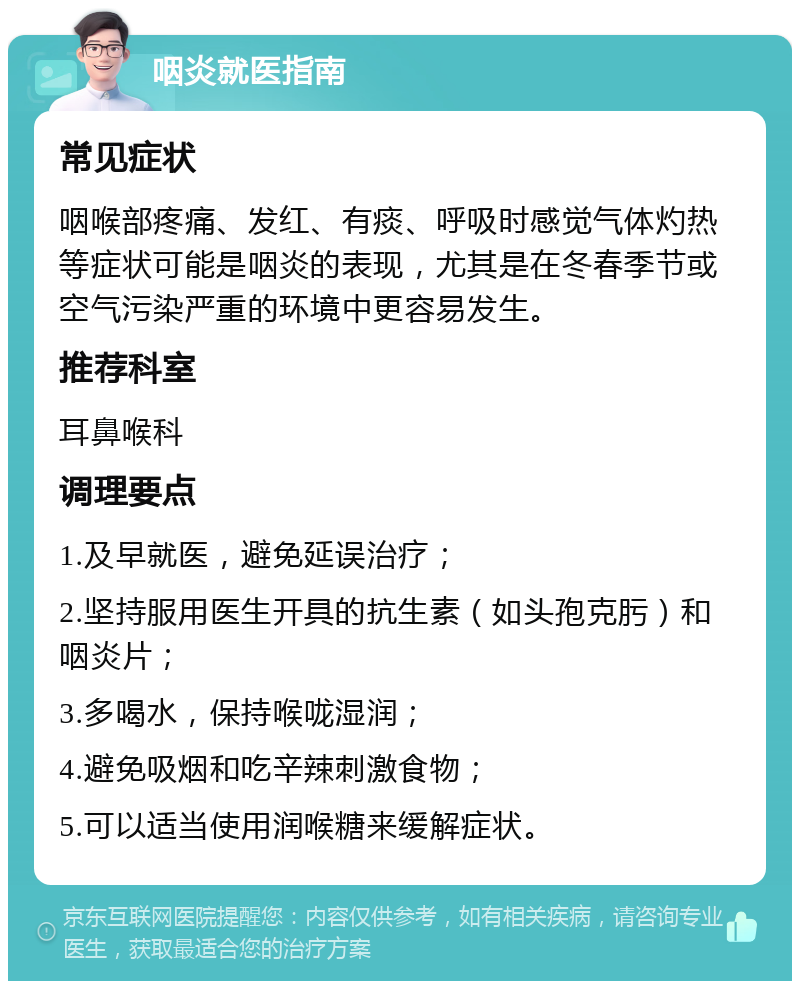 咽炎就医指南 常见症状 咽喉部疼痛、发红、有痰、呼吸时感觉气体灼热等症状可能是咽炎的表现，尤其是在冬春季节或空气污染严重的环境中更容易发生。 推荐科室 耳鼻喉科 调理要点 1.及早就医，避免延误治疗； 2.坚持服用医生开具的抗生素（如头孢克肟）和咽炎片； 3.多喝水，保持喉咙湿润； 4.避免吸烟和吃辛辣刺激食物； 5.可以适当使用润喉糖来缓解症状。