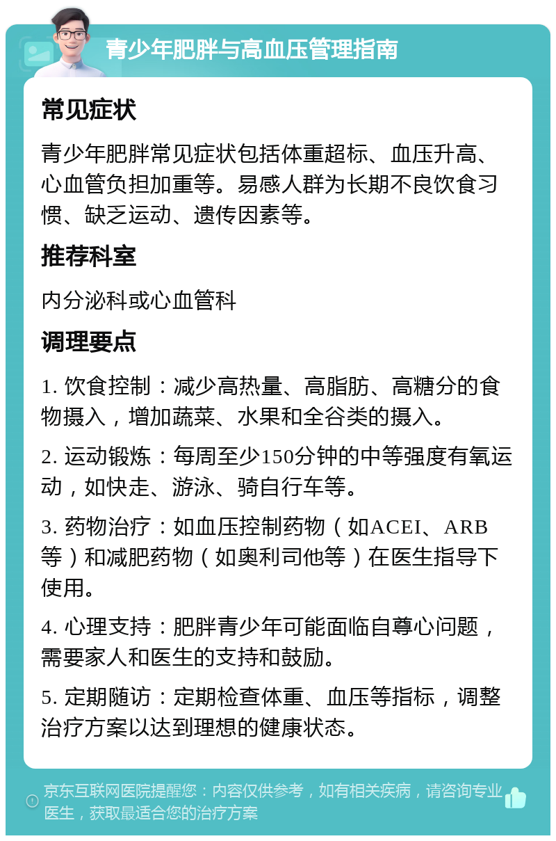 青少年肥胖与高血压管理指南 常见症状 青少年肥胖常见症状包括体重超标、血压升高、心血管负担加重等。易感人群为长期不良饮食习惯、缺乏运动、遗传因素等。 推荐科室 内分泌科或心血管科 调理要点 1. 饮食控制：减少高热量、高脂肪、高糖分的食物摄入，增加蔬菜、水果和全谷类的摄入。 2. 运动锻炼：每周至少150分钟的中等强度有氧运动，如快走、游泳、骑自行车等。 3. 药物治疗：如血压控制药物（如ACEI、ARB等）和减肥药物（如奥利司他等）在医生指导下使用。 4. 心理支持：肥胖青少年可能面临自尊心问题，需要家人和医生的支持和鼓励。 5. 定期随访：定期检查体重、血压等指标，调整治疗方案以达到理想的健康状态。