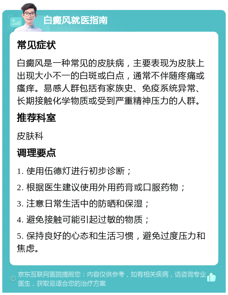 白癜风就医指南 常见症状 白癜风是一种常见的皮肤病，主要表现为皮肤上出现大小不一的白斑或白点，通常不伴随疼痛或瘙痒。易感人群包括有家族史、免疫系统异常、长期接触化学物质或受到严重精神压力的人群。 推荐科室 皮肤科 调理要点 1. 使用伍德灯进行初步诊断； 2. 根据医生建议使用外用药膏或口服药物； 3. 注意日常生活中的防晒和保湿； 4. 避免接触可能引起过敏的物质； 5. 保持良好的心态和生活习惯，避免过度压力和焦虑。