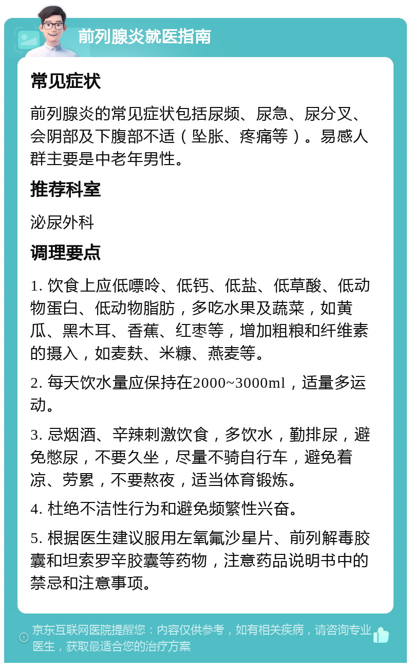 前列腺炎就医指南 常见症状 前列腺炎的常见症状包括尿频、尿急、尿分叉、会阴部及下腹部不适（坠胀、疼痛等）。易感人群主要是中老年男性。 推荐科室 泌尿外科 调理要点 1. 饮食上应低嘌呤、低钙、低盐、低草酸、低动物蛋白、低动物脂肪，多吃水果及蔬菜，如黄瓜、黑木耳、香蕉、红枣等，增加粗粮和纤维素的摄入，如麦麸、米糠、燕麦等。 2. 每天饮水量应保持在2000~3000ml，适量多运动。 3. 忌烟酒、辛辣刺激饮食，多饮水，勤排尿，避免憋尿，不要久坐，尽量不骑自行车，避免着凉、劳累，不要熬夜，适当体育锻炼。 4. 杜绝不洁性行为和避免频繁性兴奋。 5. 根据医生建议服用左氧氟沙星片、前列解毒胶囊和坦索罗辛胶囊等药物，注意药品说明书中的禁忌和注意事项。