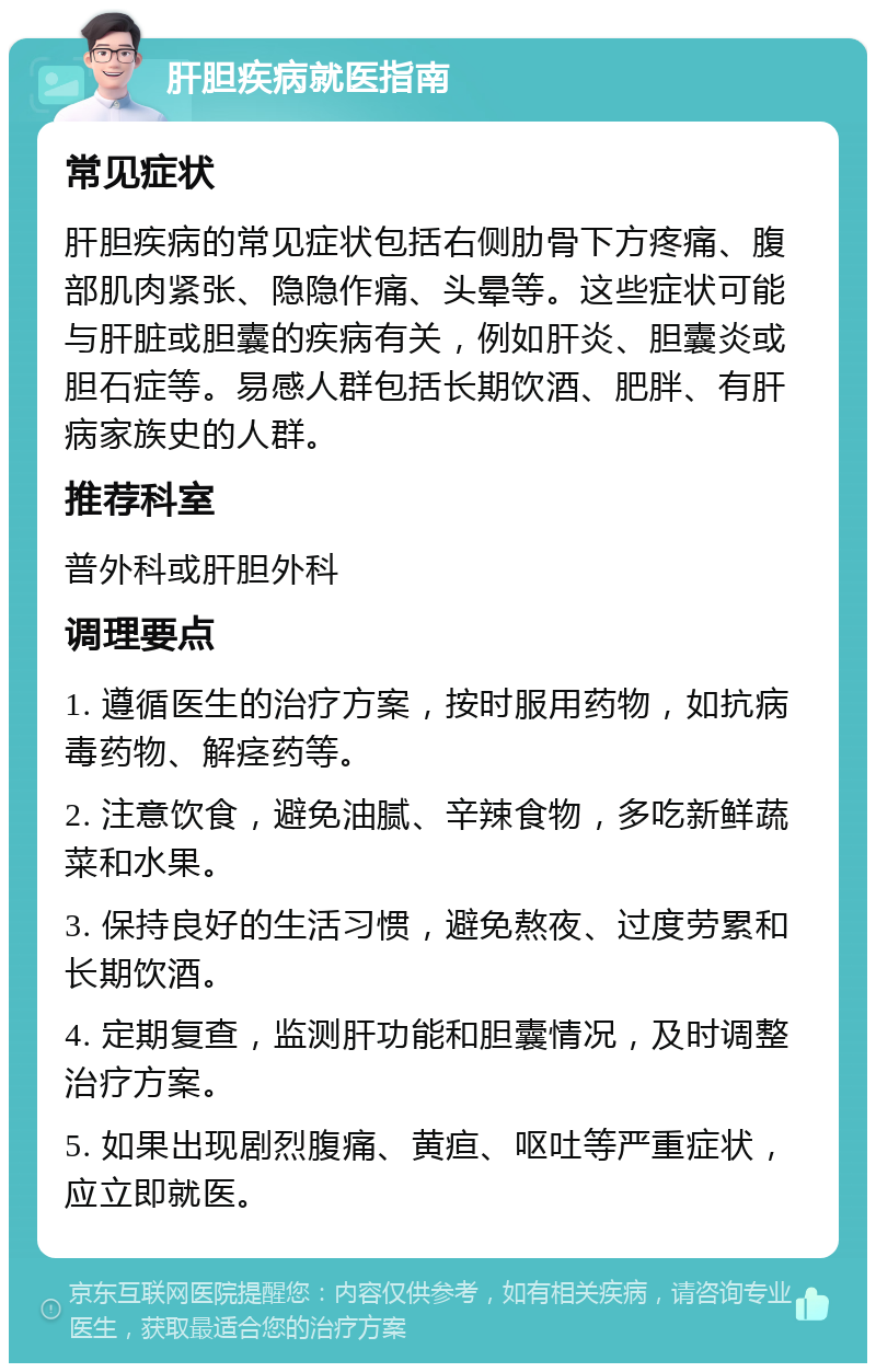 肝胆疾病就医指南 常见症状 肝胆疾病的常见症状包括右侧肋骨下方疼痛、腹部肌肉紧张、隐隐作痛、头晕等。这些症状可能与肝脏或胆囊的疾病有关，例如肝炎、胆囊炎或胆石症等。易感人群包括长期饮酒、肥胖、有肝病家族史的人群。 推荐科室 普外科或肝胆外科 调理要点 1. 遵循医生的治疗方案，按时服用药物，如抗病毒药物、解痉药等。 2. 注意饮食，避免油腻、辛辣食物，多吃新鲜蔬菜和水果。 3. 保持良好的生活习惯，避免熬夜、过度劳累和长期饮酒。 4. 定期复查，监测肝功能和胆囊情况，及时调整治疗方案。 5. 如果出现剧烈腹痛、黄疸、呕吐等严重症状，应立即就医。