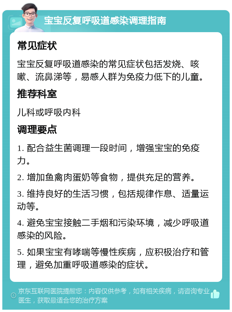 宝宝反复呼吸道感染调理指南 常见症状 宝宝反复呼吸道感染的常见症状包括发烧、咳嗽、流鼻涕等，易感人群为免疫力低下的儿童。 推荐科室 儿科或呼吸内科 调理要点 1. 配合益生菌调理一段时间，增强宝宝的免疫力。 2. 增加鱼禽肉蛋奶等食物，提供充足的营养。 3. 维持良好的生活习惯，包括规律作息、适量运动等。 4. 避免宝宝接触二手烟和污染环境，减少呼吸道感染的风险。 5. 如果宝宝有哮喘等慢性疾病，应积极治疗和管理，避免加重呼吸道感染的症状。