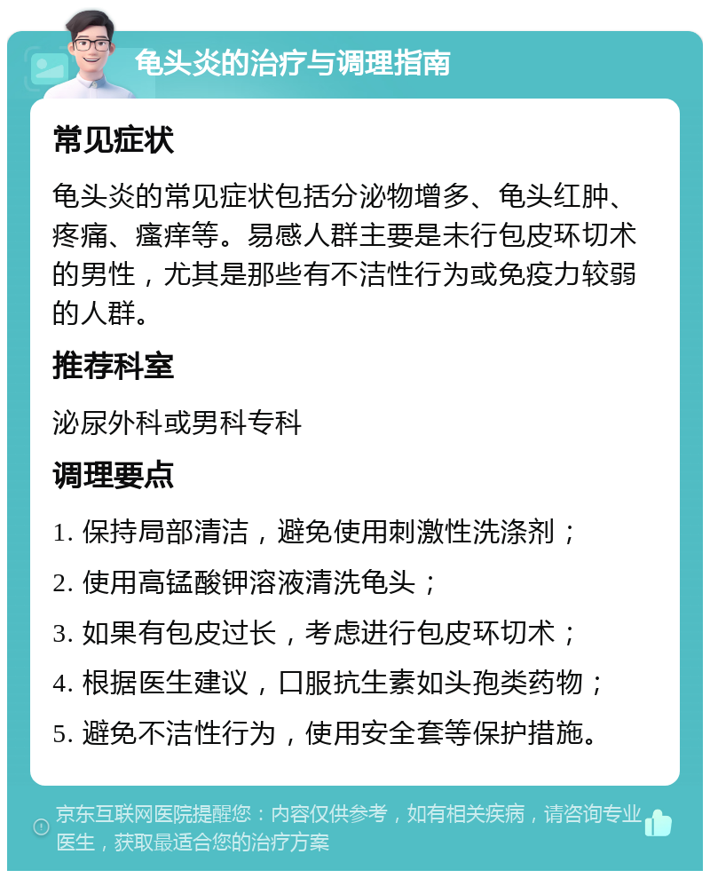 龟头炎的治疗与调理指南 常见症状 龟头炎的常见症状包括分泌物增多、龟头红肿、疼痛、瘙痒等。易感人群主要是未行包皮环切术的男性，尤其是那些有不洁性行为或免疫力较弱的人群。 推荐科室 泌尿外科或男科专科 调理要点 1. 保持局部清洁，避免使用刺激性洗涤剂； 2. 使用高锰酸钾溶液清洗龟头； 3. 如果有包皮过长，考虑进行包皮环切术； 4. 根据医生建议，口服抗生素如头孢类药物； 5. 避免不洁性行为，使用安全套等保护措施。