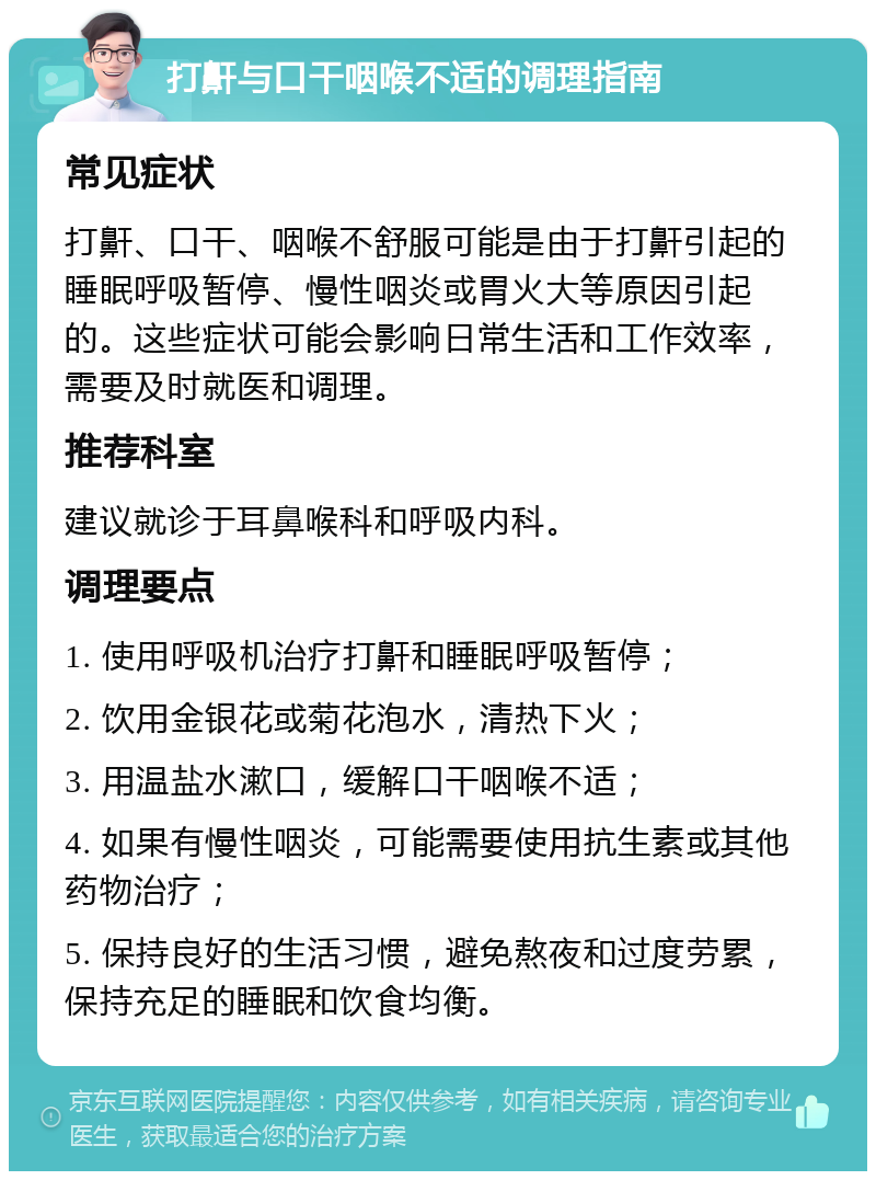 打鼾与口干咽喉不适的调理指南 常见症状 打鼾、口干、咽喉不舒服可能是由于打鼾引起的睡眠呼吸暂停、慢性咽炎或胃火大等原因引起的。这些症状可能会影响日常生活和工作效率，需要及时就医和调理。 推荐科室 建议就诊于耳鼻喉科和呼吸内科。 调理要点 1. 使用呼吸机治疗打鼾和睡眠呼吸暂停； 2. 饮用金银花或菊花泡水，清热下火； 3. 用温盐水漱口，缓解口干咽喉不适； 4. 如果有慢性咽炎，可能需要使用抗生素或其他药物治疗； 5. 保持良好的生活习惯，避免熬夜和过度劳累，保持充足的睡眠和饮食均衡。