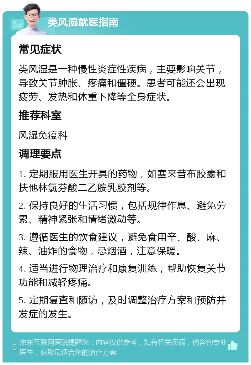 类风湿就医指南 常见症状 类风湿是一种慢性炎症性疾病，主要影响关节，导致关节肿胀、疼痛和僵硬。患者可能还会出现疲劳、发热和体重下降等全身症状。 推荐科室 风湿免疫科 调理要点 1. 定期服用医生开具的药物，如塞来昔布胶囊和扶他林氯芬酸二乙胺乳胶剂等。 2. 保持良好的生活习惯，包括规律作息、避免劳累、精神紧张和情绪激动等。 3. 遵循医生的饮食建议，避免食用辛、酸、麻、辣、油炸的食物，忌烟酒，注意保暖。 4. 适当进行物理治疗和康复训练，帮助恢复关节功能和减轻疼痛。 5. 定期复查和随访，及时调整治疗方案和预防并发症的发生。