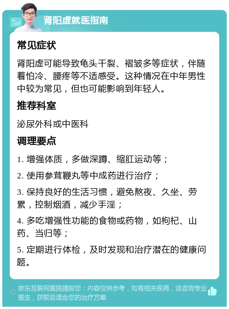 肾阳虚就医指南 常见症状 肾阳虚可能导致龟头干裂、褶皱多等症状，伴随着怕冷、腰疼等不适感受。这种情况在中年男性中较为常见，但也可能影响到年轻人。 推荐科室 泌尿外科或中医科 调理要点 1. 增强体质，多做深蹲、缩肛运动等； 2. 使用参茸鞭丸等中成药进行治疗； 3. 保持良好的生活习惯，避免熬夜、久坐、劳累，控制烟酒，减少手淫； 4. 多吃增强性功能的食物或药物，如枸杞、山药、当归等； 5. 定期进行体检，及时发现和治疗潜在的健康问题。