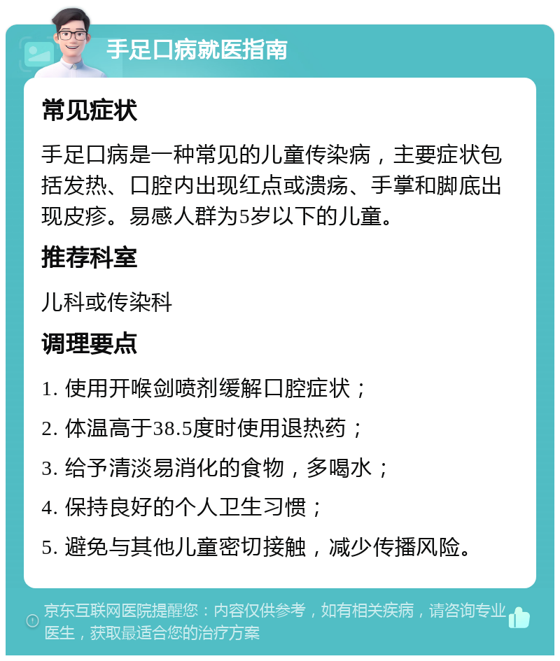 手足口病就医指南 常见症状 手足口病是一种常见的儿童传染病，主要症状包括发热、口腔内出现红点或溃疡、手掌和脚底出现皮疹。易感人群为5岁以下的儿童。 推荐科室 儿科或传染科 调理要点 1. 使用开喉剑喷剂缓解口腔症状； 2. 体温高于38.5度时使用退热药； 3. 给予清淡易消化的食物，多喝水； 4. 保持良好的个人卫生习惯； 5. 避免与其他儿童密切接触，减少传播风险。