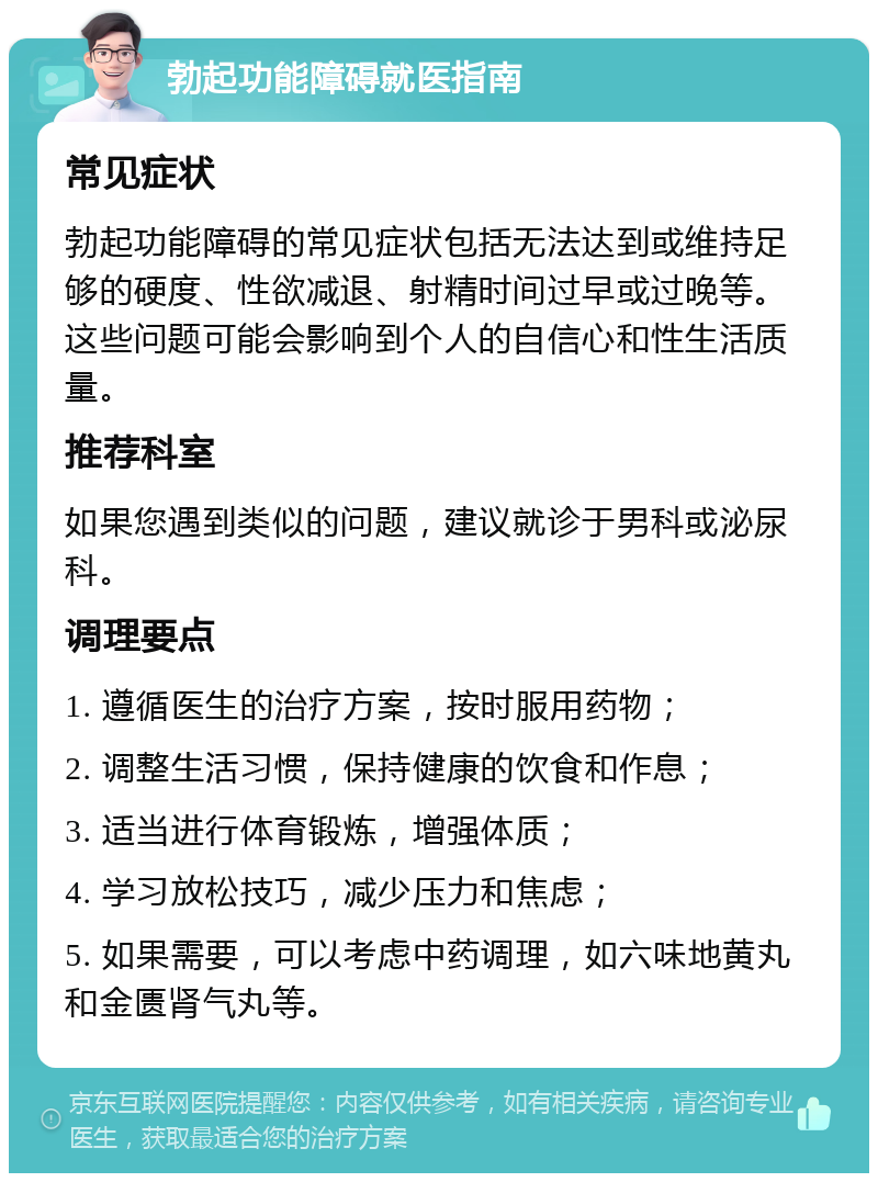 勃起功能障碍就医指南 常见症状 勃起功能障碍的常见症状包括无法达到或维持足够的硬度、性欲减退、射精时间过早或过晚等。这些问题可能会影响到个人的自信心和性生活质量。 推荐科室 如果您遇到类似的问题，建议就诊于男科或泌尿科。 调理要点 1. 遵循医生的治疗方案，按时服用药物； 2. 调整生活习惯，保持健康的饮食和作息； 3. 适当进行体育锻炼，增强体质； 4. 学习放松技巧，减少压力和焦虑； 5. 如果需要，可以考虑中药调理，如六味地黄丸和金匮肾气丸等。