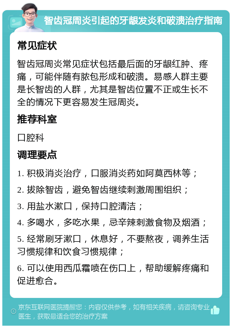 智齿冠周炎引起的牙龈发炎和破溃治疗指南 常见症状 智齿冠周炎常见症状包括最后面的牙龈红肿、疼痛，可能伴随有脓包形成和破溃。易感人群主要是长智齿的人群，尤其是智齿位置不正或生长不全的情况下更容易发生冠周炎。 推荐科室 口腔科 调理要点 1. 积极消炎治疗，口服消炎药如阿莫西林等； 2. 拔除智齿，避免智齿继续刺激周围组织； 3. 用盐水漱口，保持口腔清洁； 4. 多喝水，多吃水果，忌辛辣刺激食物及烟酒； 5. 经常刷牙漱口，休息好，不要熬夜，调养生活习惯规律和饮食习惯规律； 6. 可以使用西瓜霜喷在伤口上，帮助缓解疼痛和促进愈合。