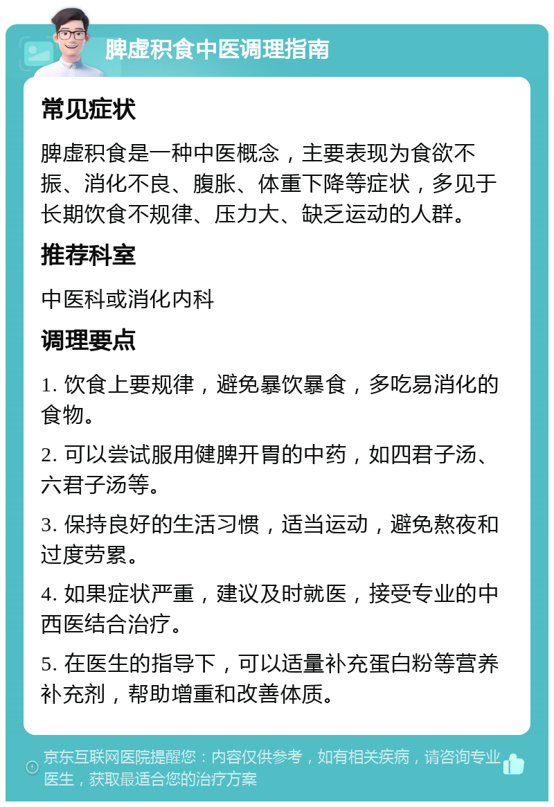 脾虚积食中医调理指南 常见症状 脾虚积食是一种中医概念，主要表现为食欲不振、消化不良、腹胀、体重下降等症状，多见于长期饮食不规律、压力大、缺乏运动的人群。 推荐科室 中医科或消化内科 调理要点 1. 饮食上要规律，避免暴饮暴食，多吃易消化的食物。 2. 可以尝试服用健脾开胃的中药，如四君子汤、六君子汤等。 3. 保持良好的生活习惯，适当运动，避免熬夜和过度劳累。 4. 如果症状严重，建议及时就医，接受专业的中西医结合治疗。 5. 在医生的指导下，可以适量补充蛋白粉等营养补充剂，帮助增重和改善体质。