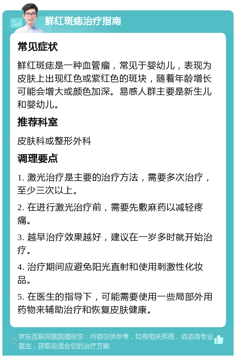 鲜红斑痣治疗指南 常见症状 鲜红斑痣是一种血管瘤，常见于婴幼儿，表现为皮肤上出现红色或紫红色的斑块，随着年龄增长可能会增大或颜色加深。易感人群主要是新生儿和婴幼儿。 推荐科室 皮肤科或整形外科 调理要点 1. 激光治疗是主要的治疗方法，需要多次治疗，至少三次以上。 2. 在进行激光治疗前，需要先敷麻药以减轻疼痛。 3. 越早治疗效果越好，建议在一岁多时就开始治疗。 4. 治疗期间应避免阳光直射和使用刺激性化妆品。 5. 在医生的指导下，可能需要使用一些局部外用药物来辅助治疗和恢复皮肤健康。