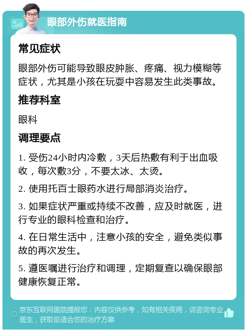 眼部外伤就医指南 常见症状 眼部外伤可能导致眼皮肿胀、疼痛、视力模糊等症状，尤其是小孩在玩耍中容易发生此类事故。 推荐科室 眼科 调理要点 1. 受伤24小时内冷敷，3天后热敷有利于出血吸收，每次敷3分，不要太冰、太烫。 2. 使用托百士眼药水进行局部消炎治疗。 3. 如果症状严重或持续不改善，应及时就医，进行专业的眼科检查和治疗。 4. 在日常生活中，注意小孩的安全，避免类似事故的再次发生。 5. 遵医嘱进行治疗和调理，定期复查以确保眼部健康恢复正常。