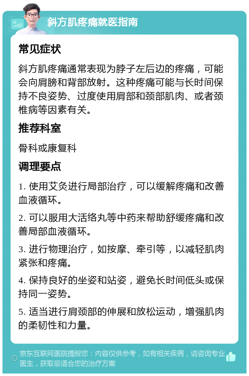 斜方肌疼痛就医指南 常见症状 斜方肌疼痛通常表现为脖子左后边的疼痛，可能会向肩膀和背部放射。这种疼痛可能与长时间保持不良姿势、过度使用肩部和颈部肌肉、或者颈椎病等因素有关。 推荐科室 骨科或康复科 调理要点 1. 使用艾灸进行局部治疗，可以缓解疼痛和改善血液循环。 2. 可以服用大活络丸等中药来帮助舒缓疼痛和改善局部血液循环。 3. 进行物理治疗，如按摩、牵引等，以减轻肌肉紧张和疼痛。 4. 保持良好的坐姿和站姿，避免长时间低头或保持同一姿势。 5. 适当进行肩颈部的伸展和放松运动，增强肌肉的柔韧性和力量。