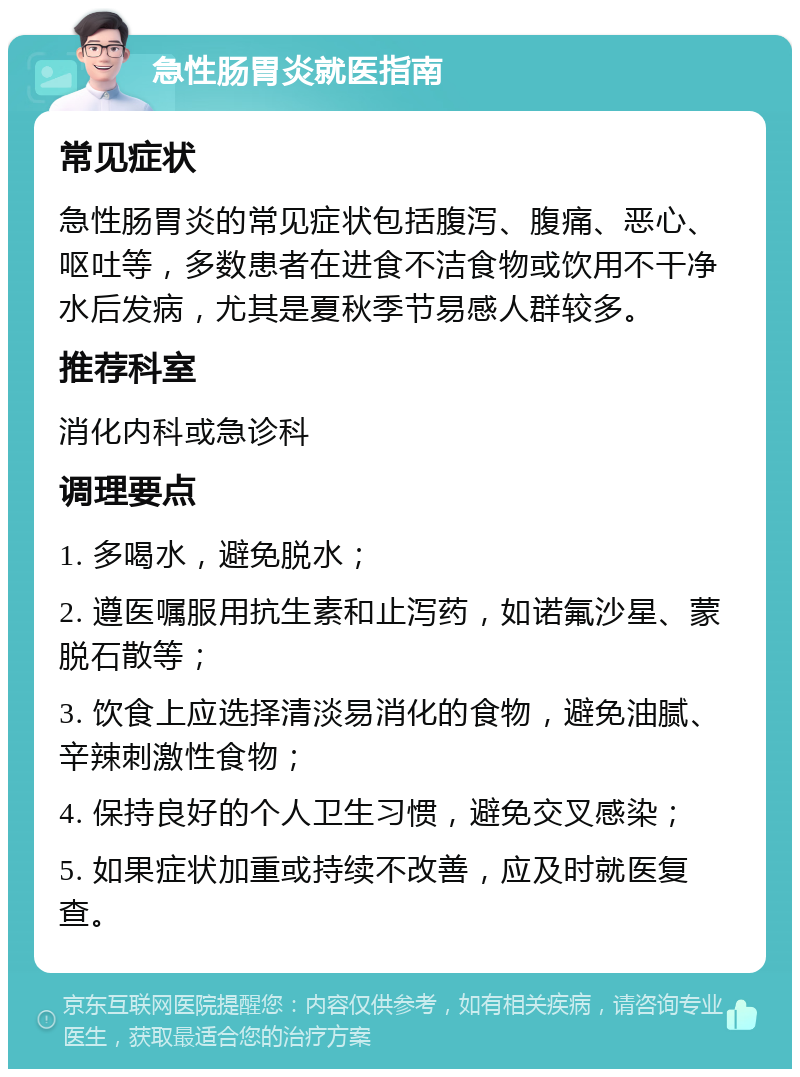 急性肠胃炎就医指南 常见症状 急性肠胃炎的常见症状包括腹泻、腹痛、恶心、呕吐等，多数患者在进食不洁食物或饮用不干净水后发病，尤其是夏秋季节易感人群较多。 推荐科室 消化内科或急诊科 调理要点 1. 多喝水，避免脱水； 2. 遵医嘱服用抗生素和止泻药，如诺氟沙星、蒙脱石散等； 3. 饮食上应选择清淡易消化的食物，避免油腻、辛辣刺激性食物； 4. 保持良好的个人卫生习惯，避免交叉感染； 5. 如果症状加重或持续不改善，应及时就医复查。