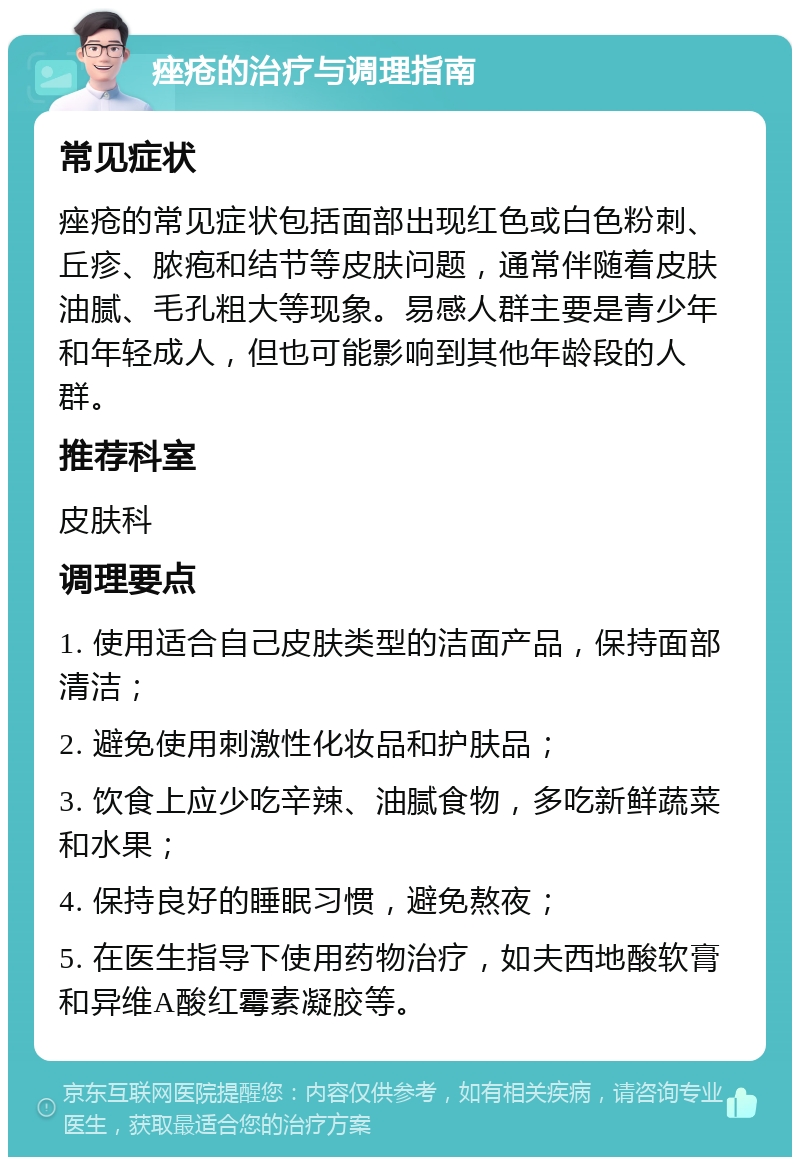 痤疮的治疗与调理指南 常见症状 痤疮的常见症状包括面部出现红色或白色粉刺、丘疹、脓疱和结节等皮肤问题，通常伴随着皮肤油腻、毛孔粗大等现象。易感人群主要是青少年和年轻成人，但也可能影响到其他年龄段的人群。 推荐科室 皮肤科 调理要点 1. 使用适合自己皮肤类型的洁面产品，保持面部清洁； 2. 避免使用刺激性化妆品和护肤品； 3. 饮食上应少吃辛辣、油腻食物，多吃新鲜蔬菜和水果； 4. 保持良好的睡眠习惯，避免熬夜； 5. 在医生指导下使用药物治疗，如夫西地酸软膏和异维A酸红霉素凝胶等。