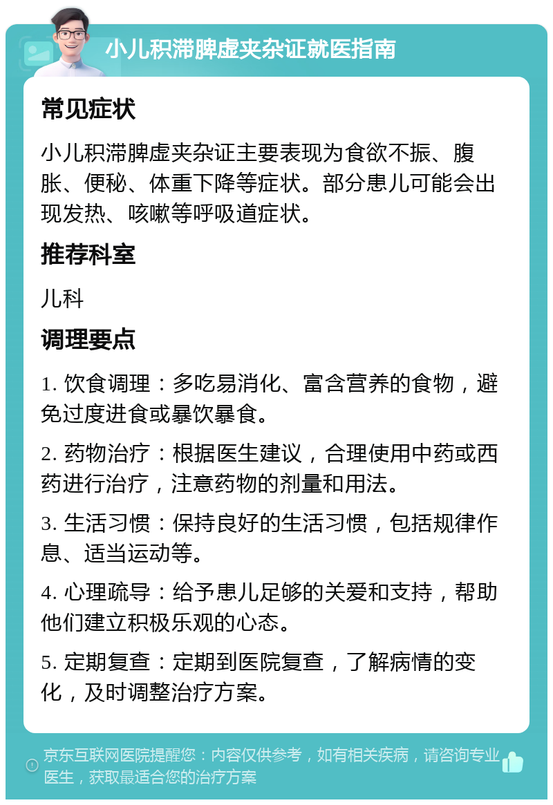 小儿积滞脾虚夹杂证就医指南 常见症状 小儿积滞脾虚夹杂证主要表现为食欲不振、腹胀、便秘、体重下降等症状。部分患儿可能会出现发热、咳嗽等呼吸道症状。 推荐科室 儿科 调理要点 1. 饮食调理：多吃易消化、富含营养的食物，避免过度进食或暴饮暴食。 2. 药物治疗：根据医生建议，合理使用中药或西药进行治疗，注意药物的剂量和用法。 3. 生活习惯：保持良好的生活习惯，包括规律作息、适当运动等。 4. 心理疏导：给予患儿足够的关爱和支持，帮助他们建立积极乐观的心态。 5. 定期复查：定期到医院复查，了解病情的变化，及时调整治疗方案。