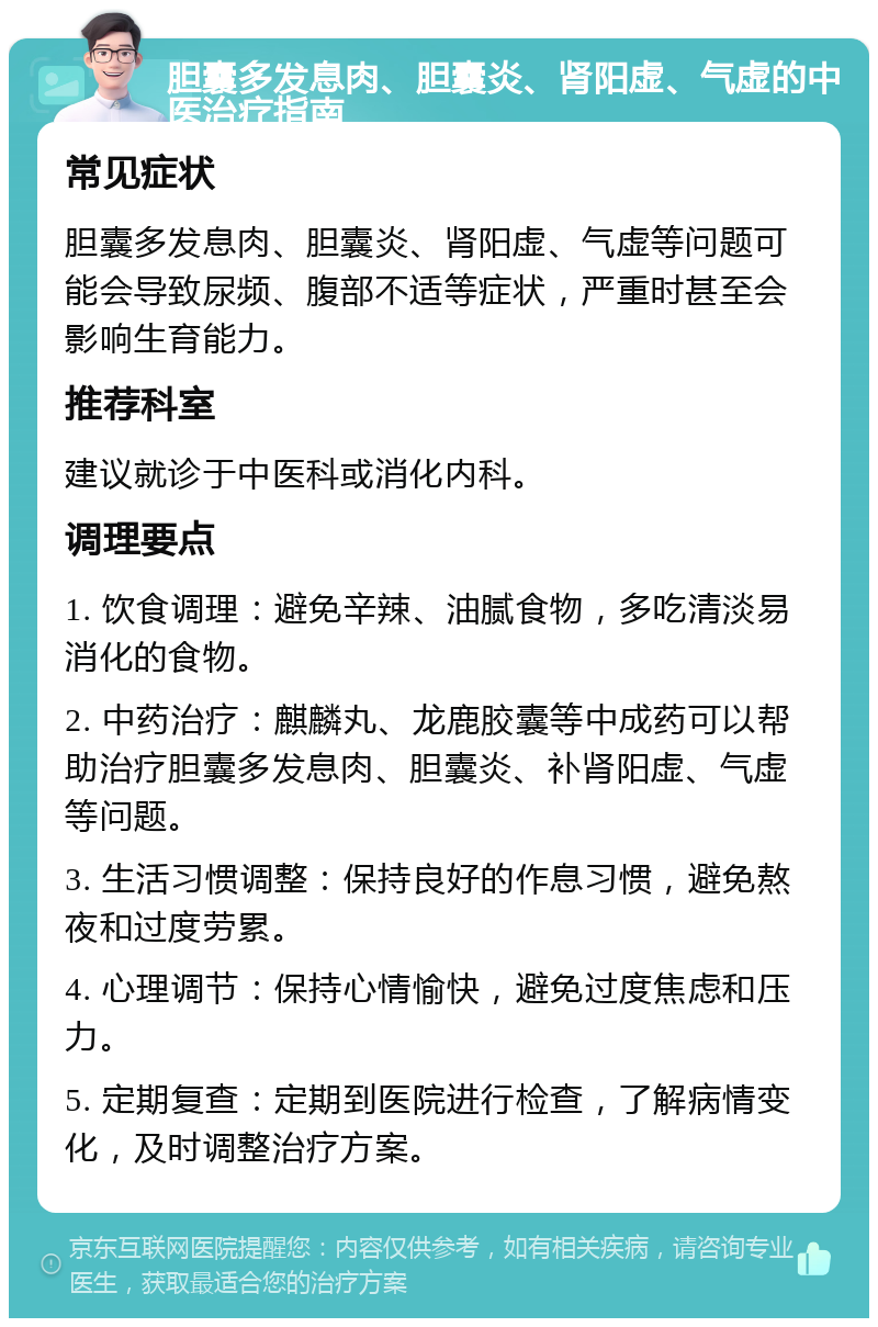 胆囊多发息肉、胆囊炎、肾阳虚、气虚的中医治疗指南 常见症状 胆囊多发息肉、胆囊炎、肾阳虚、气虚等问题可能会导致尿频、腹部不适等症状，严重时甚至会影响生育能力。 推荐科室 建议就诊于中医科或消化内科。 调理要点 1. 饮食调理：避免辛辣、油腻食物，多吃清淡易消化的食物。 2. 中药治疗：麒麟丸、龙鹿胶囊等中成药可以帮助治疗胆囊多发息肉、胆囊炎、补肾阳虚、气虚等问题。 3. 生活习惯调整：保持良好的作息习惯，避免熬夜和过度劳累。 4. 心理调节：保持心情愉快，避免过度焦虑和压力。 5. 定期复查：定期到医院进行检查，了解病情变化，及时调整治疗方案。