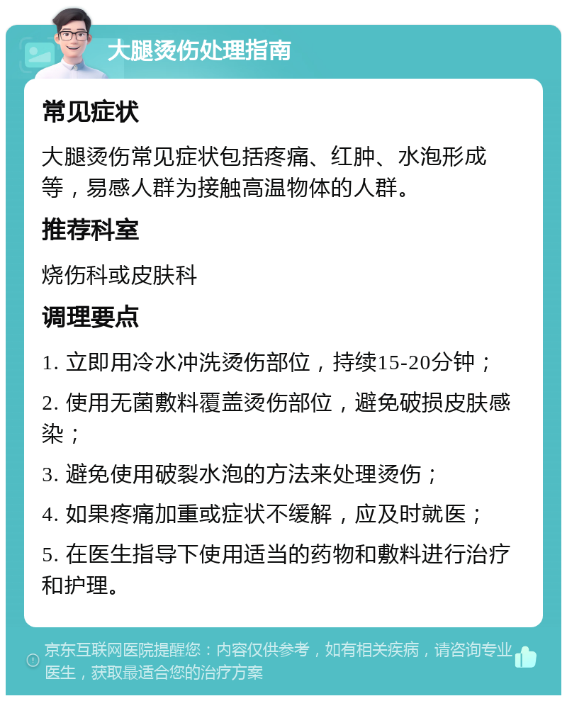 大腿烫伤处理指南 常见症状 大腿烫伤常见症状包括疼痛、红肿、水泡形成等，易感人群为接触高温物体的人群。 推荐科室 烧伤科或皮肤科 调理要点 1. 立即用冷水冲洗烫伤部位，持续15-20分钟； 2. 使用无菌敷料覆盖烫伤部位，避免破损皮肤感染； 3. 避免使用破裂水泡的方法来处理烫伤； 4. 如果疼痛加重或症状不缓解，应及时就医； 5. 在医生指导下使用适当的药物和敷料进行治疗和护理。