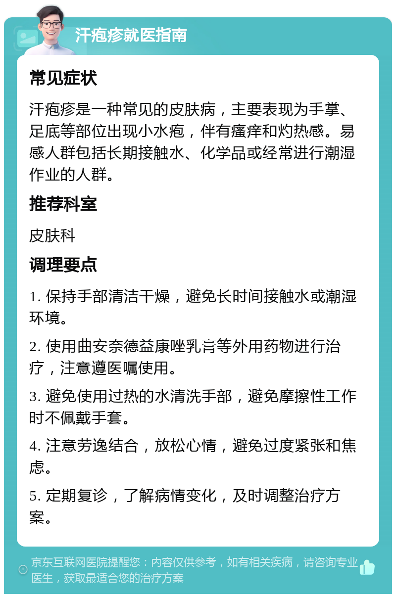 汗疱疹就医指南 常见症状 汗疱疹是一种常见的皮肤病，主要表现为手掌、足底等部位出现小水疱，伴有瘙痒和灼热感。易感人群包括长期接触水、化学品或经常进行潮湿作业的人群。 推荐科室 皮肤科 调理要点 1. 保持手部清洁干燥，避免长时间接触水或潮湿环境。 2. 使用曲安奈德益康唑乳膏等外用药物进行治疗，注意遵医嘱使用。 3. 避免使用过热的水清洗手部，避免摩擦性工作时不佩戴手套。 4. 注意劳逸结合，放松心情，避免过度紧张和焦虑。 5. 定期复诊，了解病情变化，及时调整治疗方案。