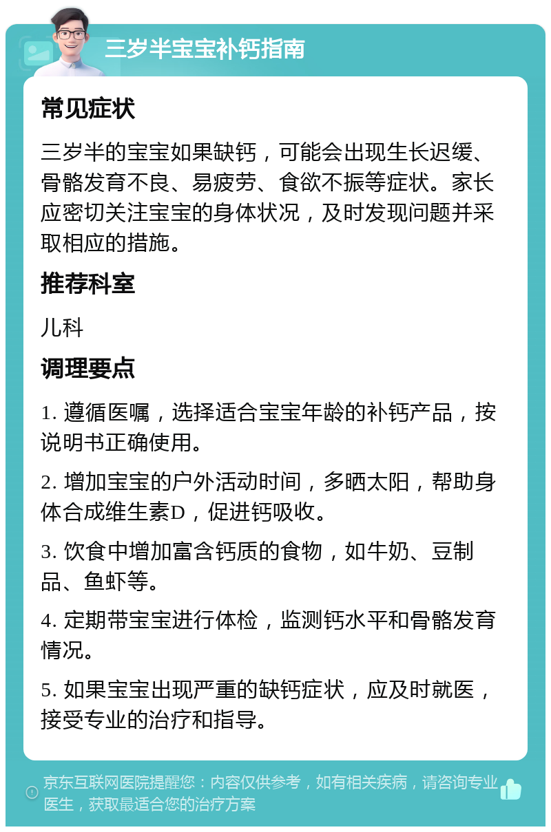 三岁半宝宝补钙指南 常见症状 三岁半的宝宝如果缺钙，可能会出现生长迟缓、骨骼发育不良、易疲劳、食欲不振等症状。家长应密切关注宝宝的身体状况，及时发现问题并采取相应的措施。 推荐科室 儿科 调理要点 1. 遵循医嘱，选择适合宝宝年龄的补钙产品，按说明书正确使用。 2. 增加宝宝的户外活动时间，多晒太阳，帮助身体合成维生素D，促进钙吸收。 3. 饮食中增加富含钙质的食物，如牛奶、豆制品、鱼虾等。 4. 定期带宝宝进行体检，监测钙水平和骨骼发育情况。 5. 如果宝宝出现严重的缺钙症状，应及时就医，接受专业的治疗和指导。