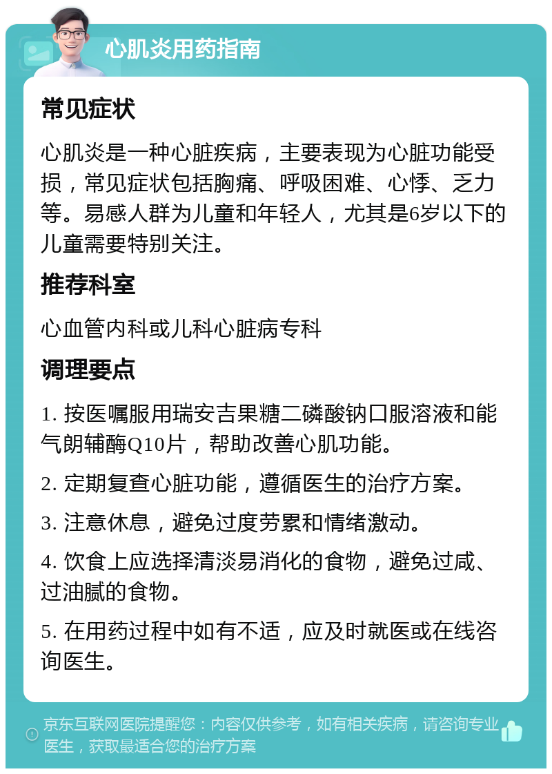 心肌炎用药指南 常见症状 心肌炎是一种心脏疾病，主要表现为心脏功能受损，常见症状包括胸痛、呼吸困难、心悸、乏力等。易感人群为儿童和年轻人，尤其是6岁以下的儿童需要特别关注。 推荐科室 心血管内科或儿科心脏病专科 调理要点 1. 按医嘱服用瑞安吉果糖二磷酸钠口服溶液和能气朗辅酶Q10片，帮助改善心肌功能。 2. 定期复查心脏功能，遵循医生的治疗方案。 3. 注意休息，避免过度劳累和情绪激动。 4. 饮食上应选择清淡易消化的食物，避免过咸、过油腻的食物。 5. 在用药过程中如有不适，应及时就医或在线咨询医生。