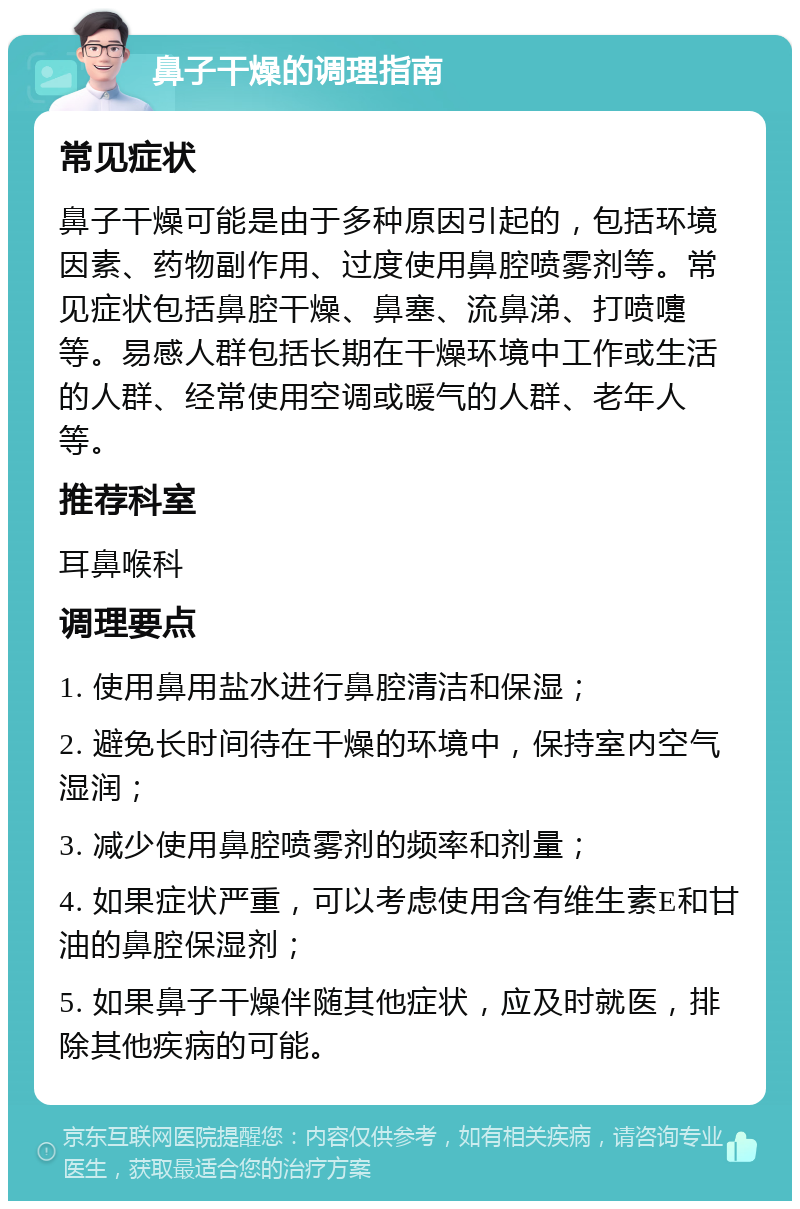 鼻子干燥的调理指南 常见症状 鼻子干燥可能是由于多种原因引起的，包括环境因素、药物副作用、过度使用鼻腔喷雾剂等。常见症状包括鼻腔干燥、鼻塞、流鼻涕、打喷嚏等。易感人群包括长期在干燥环境中工作或生活的人群、经常使用空调或暖气的人群、老年人等。 推荐科室 耳鼻喉科 调理要点 1. 使用鼻用盐水进行鼻腔清洁和保湿； 2. 避免长时间待在干燥的环境中，保持室内空气湿润； 3. 减少使用鼻腔喷雾剂的频率和剂量； 4. 如果症状严重，可以考虑使用含有维生素E和甘油的鼻腔保湿剂； 5. 如果鼻子干燥伴随其他症状，应及时就医，排除其他疾病的可能。