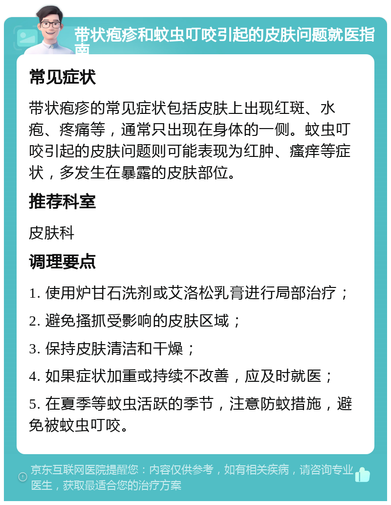 带状疱疹和蚊虫叮咬引起的皮肤问题就医指南 常见症状 带状疱疹的常见症状包括皮肤上出现红斑、水疱、疼痛等，通常只出现在身体的一侧。蚊虫叮咬引起的皮肤问题则可能表现为红肿、瘙痒等症状，多发生在暴露的皮肤部位。 推荐科室 皮肤科 调理要点 1. 使用炉甘石洗剂或艾洛松乳膏进行局部治疗； 2. 避免搔抓受影响的皮肤区域； 3. 保持皮肤清洁和干燥； 4. 如果症状加重或持续不改善，应及时就医； 5. 在夏季等蚊虫活跃的季节，注意防蚊措施，避免被蚊虫叮咬。