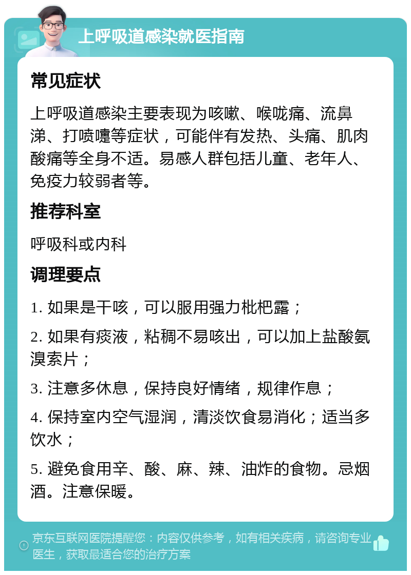 上呼吸道感染就医指南 常见症状 上呼吸道感染主要表现为咳嗽、喉咙痛、流鼻涕、打喷嚏等症状，可能伴有发热、头痛、肌肉酸痛等全身不适。易感人群包括儿童、老年人、免疫力较弱者等。 推荐科室 呼吸科或内科 调理要点 1. 如果是干咳，可以服用强力枇杷露； 2. 如果有痰液，粘稠不易咳出，可以加上盐酸氨溴索片； 3. 注意多休息，保持良好情绪，规律作息； 4. 保持室内空气湿润，清淡饮食易消化；适当多饮水； 5. 避免食用辛、酸、麻、辣、油炸的食物。忌烟酒。注意保暖。