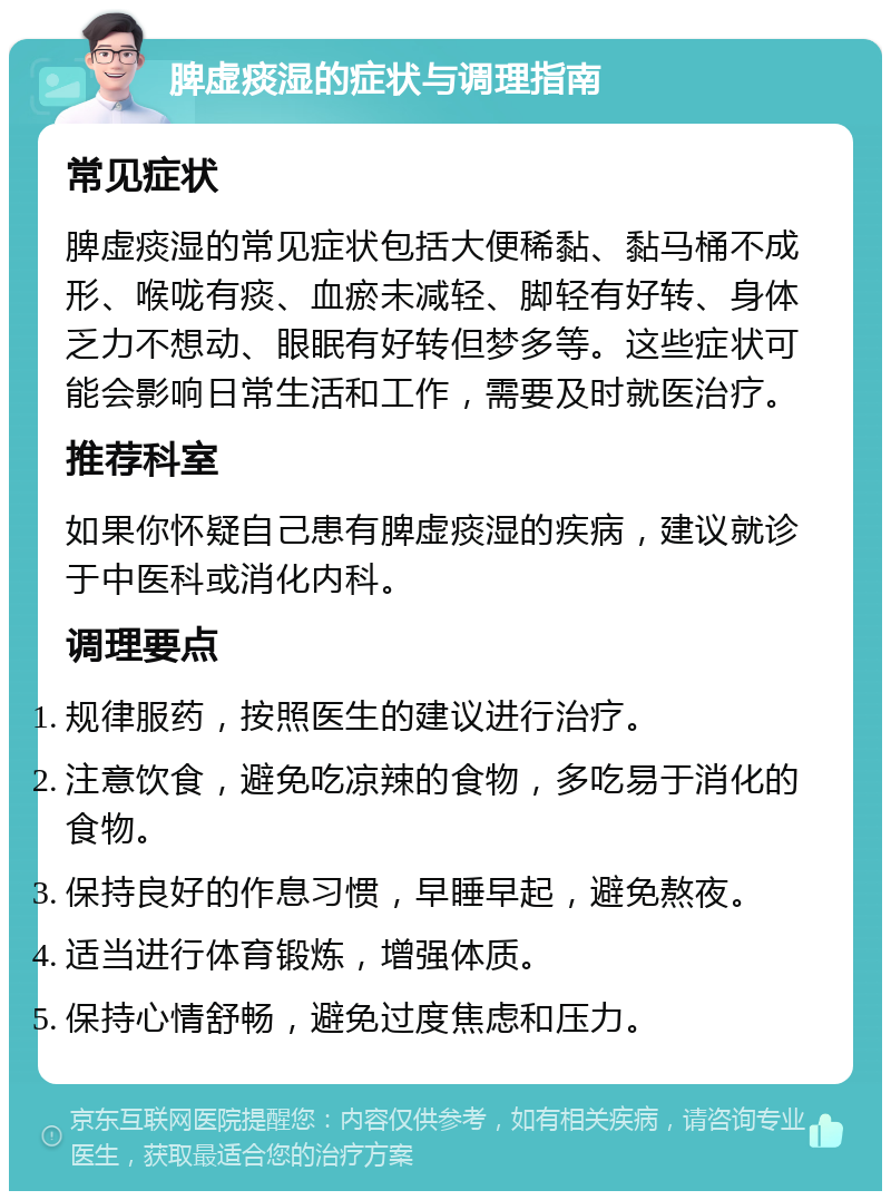 脾虚痰湿的症状与调理指南 常见症状 脾虚痰湿的常见症状包括大便稀黏、黏马桶不成形、喉咙有痰、血瘀未减轻、脚轻有好转、身体乏力不想动、眼眠有好转但梦多等。这些症状可能会影响日常生活和工作，需要及时就医治疗。 推荐科室 如果你怀疑自己患有脾虚痰湿的疾病，建议就诊于中医科或消化内科。 调理要点 规律服药，按照医生的建议进行治疗。 注意饮食，避免吃凉辣的食物，多吃易于消化的食物。 保持良好的作息习惯，早睡早起，避免熬夜。 适当进行体育锻炼，增强体质。 保持心情舒畅，避免过度焦虑和压力。