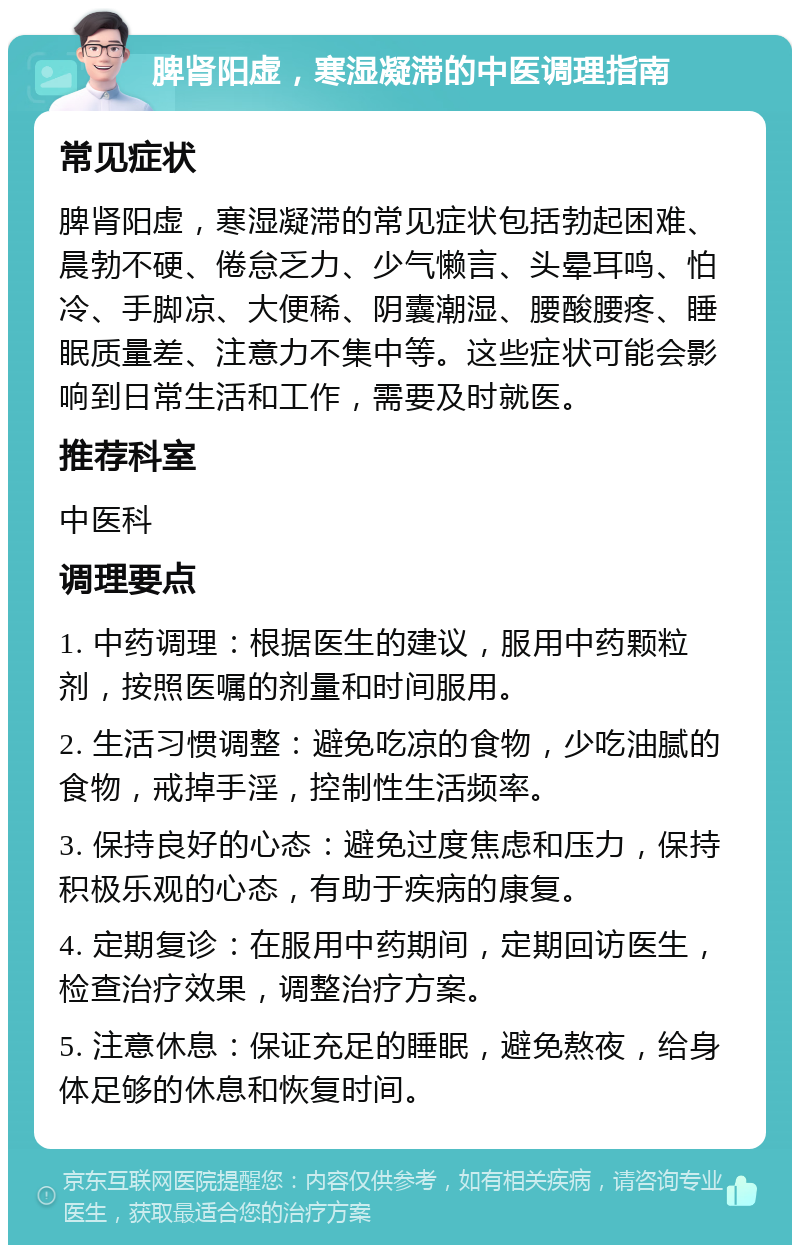 脾肾阳虚，寒湿凝滞的中医调理指南 常见症状 脾肾阳虚，寒湿凝滞的常见症状包括勃起困难、晨勃不硬、倦怠乏力、少气懒言、头晕耳鸣、怕冷、手脚凉、大便稀、阴囊潮湿、腰酸腰疼、睡眠质量差、注意力不集中等。这些症状可能会影响到日常生活和工作，需要及时就医。 推荐科室 中医科 调理要点 1. 中药调理：根据医生的建议，服用中药颗粒剂，按照医嘱的剂量和时间服用。 2. 生活习惯调整：避免吃凉的食物，少吃油腻的食物，戒掉手淫，控制性生活频率。 3. 保持良好的心态：避免过度焦虑和压力，保持积极乐观的心态，有助于疾病的康复。 4. 定期复诊：在服用中药期间，定期回访医生，检查治疗效果，调整治疗方案。 5. 注意休息：保证充足的睡眠，避免熬夜，给身体足够的休息和恢复时间。