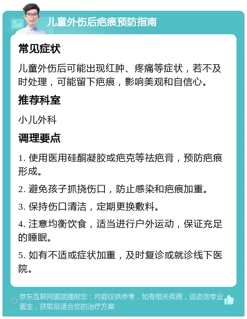 儿童外伤后疤痕预防指南 常见症状 儿童外伤后可能出现红肿、疼痛等症状，若不及时处理，可能留下疤痕，影响美观和自信心。 推荐科室 小儿外科 调理要点 1. 使用医用硅酮凝胶或疤克等祛疤膏，预防疤痕形成。 2. 避免孩子抓挠伤口，防止感染和疤痕加重。 3. 保持伤口清洁，定期更换敷料。 4. 注意均衡饮食，适当进行户外运动，保证充足的睡眠。 5. 如有不适或症状加重，及时复诊或就诊线下医院。