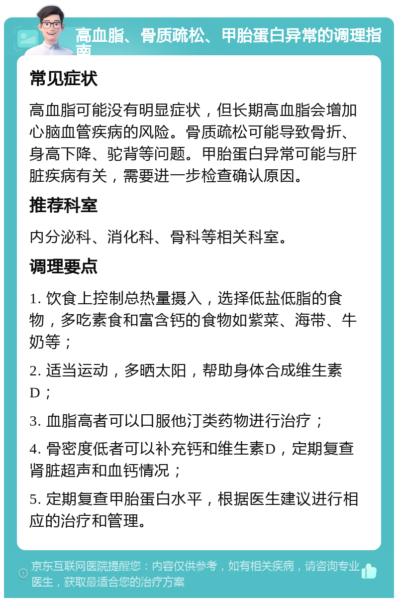 高血脂、骨质疏松、甲胎蛋白异常的调理指南 常见症状 高血脂可能没有明显症状，但长期高血脂会增加心脑血管疾病的风险。骨质疏松可能导致骨折、身高下降、驼背等问题。甲胎蛋白异常可能与肝脏疾病有关，需要进一步检查确认原因。 推荐科室 内分泌科、消化科、骨科等相关科室。 调理要点 1. 饮食上控制总热量摄入，选择低盐低脂的食物，多吃素食和富含钙的食物如紫菜、海带、牛奶等； 2. 适当运动，多晒太阳，帮助身体合成维生素D； 3. 血脂高者可以口服他汀类药物进行治疗； 4. 骨密度低者可以补充钙和维生素D，定期复查肾脏超声和血钙情况； 5. 定期复查甲胎蛋白水平，根据医生建议进行相应的治疗和管理。