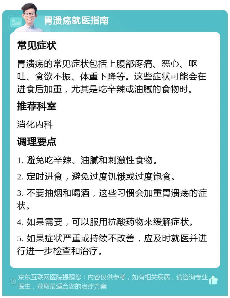 胃溃疡就医指南 常见症状 胃溃疡的常见症状包括上腹部疼痛、恶心、呕吐、食欲不振、体重下降等。这些症状可能会在进食后加重，尤其是吃辛辣或油腻的食物时。 推荐科室 消化内科 调理要点 1. 避免吃辛辣、油腻和刺激性食物。 2. 定时进食，避免过度饥饿或过度饱食。 3. 不要抽烟和喝酒，这些习惯会加重胃溃疡的症状。 4. 如果需要，可以服用抗酸药物来缓解症状。 5. 如果症状严重或持续不改善，应及时就医并进行进一步检查和治疗。