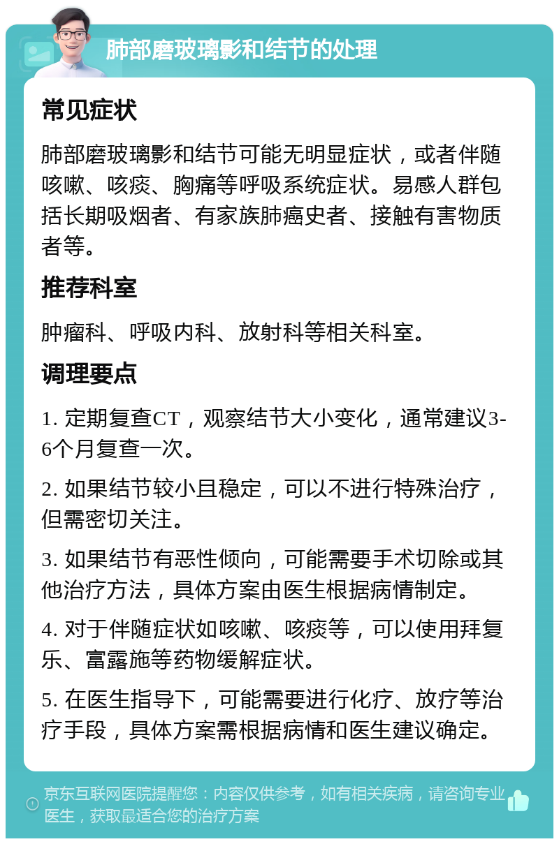 肺部磨玻璃影和结节的处理 常见症状 肺部磨玻璃影和结节可能无明显症状，或者伴随咳嗽、咳痰、胸痛等呼吸系统症状。易感人群包括长期吸烟者、有家族肺癌史者、接触有害物质者等。 推荐科室 肿瘤科、呼吸内科、放射科等相关科室。 调理要点 1. 定期复查CT，观察结节大小变化，通常建议3-6个月复查一次。 2. 如果结节较小且稳定，可以不进行特殊治疗，但需密切关注。 3. 如果结节有恶性倾向，可能需要手术切除或其他治疗方法，具体方案由医生根据病情制定。 4. 对于伴随症状如咳嗽、咳痰等，可以使用拜复乐、富露施等药物缓解症状。 5. 在医生指导下，可能需要进行化疗、放疗等治疗手段，具体方案需根据病情和医生建议确定。