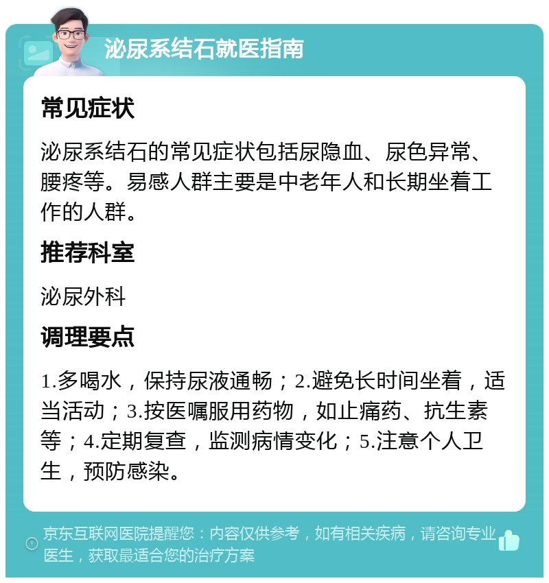 泌尿系结石就医指南 常见症状 泌尿系结石的常见症状包括尿隐血、尿色异常、腰疼等。易感人群主要是中老年人和长期坐着工作的人群。 推荐科室 泌尿外科 调理要点 1.多喝水，保持尿液通畅；2.避免长时间坐着，适当活动；3.按医嘱服用药物，如止痛药、抗生素等；4.定期复查，监测病情变化；5.注意个人卫生，预防感染。