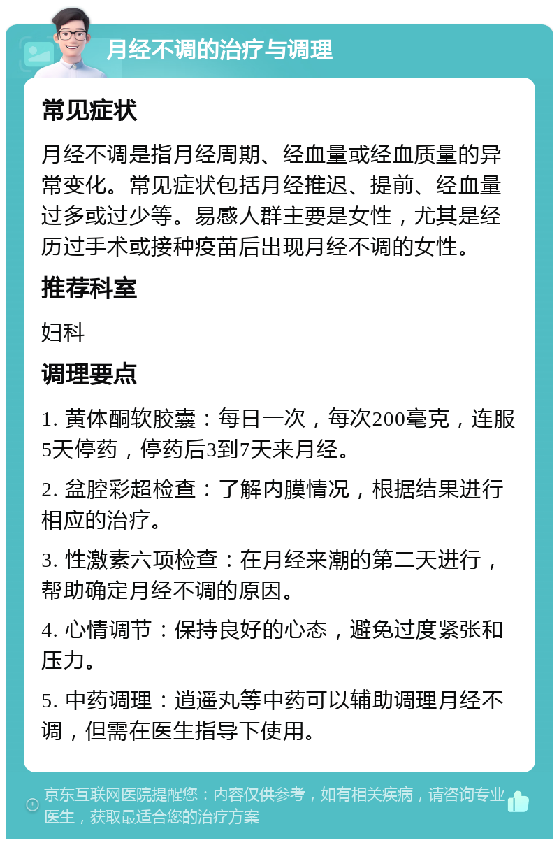 月经不调的治疗与调理 常见症状 月经不调是指月经周期、经血量或经血质量的异常变化。常见症状包括月经推迟、提前、经血量过多或过少等。易感人群主要是女性，尤其是经历过手术或接种疫苗后出现月经不调的女性。 推荐科室 妇科 调理要点 1. 黄体酮软胶囊：每日一次，每次200毫克，连服5天停药，停药后3到7天来月经。 2. 盆腔彩超检查：了解内膜情况，根据结果进行相应的治疗。 3. 性激素六项检查：在月经来潮的第二天进行，帮助确定月经不调的原因。 4. 心情调节：保持良好的心态，避免过度紧张和压力。 5. 中药调理：逍遥丸等中药可以辅助调理月经不调，但需在医生指导下使用。