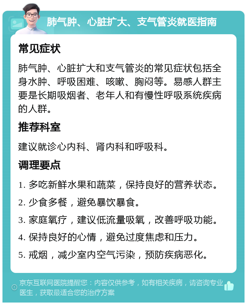 肺气肿、心脏扩大、支气管炎就医指南 常见症状 肺气肿、心脏扩大和支气管炎的常见症状包括全身水肿、呼吸困难、咳嗽、胸闷等。易感人群主要是长期吸烟者、老年人和有慢性呼吸系统疾病的人群。 推荐科室 建议就诊心内科、肾内科和呼吸科。 调理要点 1. 多吃新鲜水果和蔬菜，保持良好的营养状态。 2. 少食多餐，避免暴饮暴食。 3. 家庭氧疗，建议低流量吸氧，改善呼吸功能。 4. 保持良好的心情，避免过度焦虑和压力。 5. 戒烟，减少室内空气污染，预防疾病恶化。