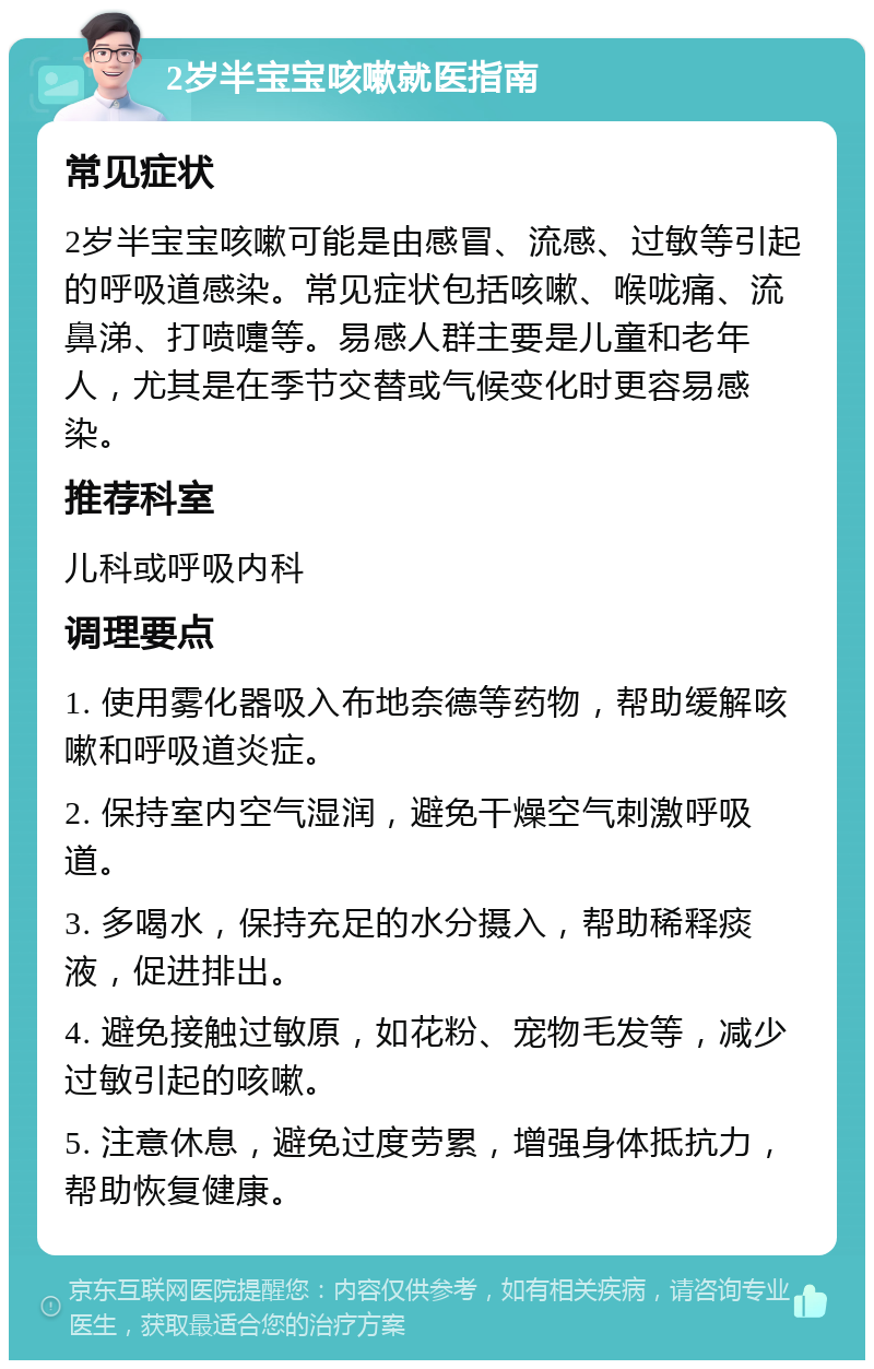 2岁半宝宝咳嗽就医指南 常见症状 2岁半宝宝咳嗽可能是由感冒、流感、过敏等引起的呼吸道感染。常见症状包括咳嗽、喉咙痛、流鼻涕、打喷嚏等。易感人群主要是儿童和老年人，尤其是在季节交替或气候变化时更容易感染。 推荐科室 儿科或呼吸内科 调理要点 1. 使用雾化器吸入布地奈德等药物，帮助缓解咳嗽和呼吸道炎症。 2. 保持室内空气湿润，避免干燥空气刺激呼吸道。 3. 多喝水，保持充足的水分摄入，帮助稀释痰液，促进排出。 4. 避免接触过敏原，如花粉、宠物毛发等，减少过敏引起的咳嗽。 5. 注意休息，避免过度劳累，增强身体抵抗力，帮助恢复健康。